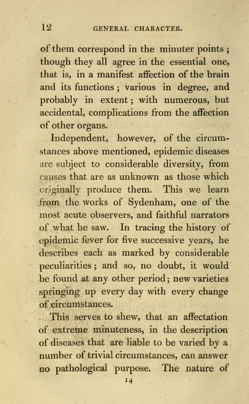 of them correspond in the minuter points ; though they all agree in the essential one, that is, in a manifest affection of the brain and its functions ; various in degree, and probably in extent; with numerous, but accidental, complications from the affection of other organs. Independent, however, of the circum- stances above mentioned, epidemic diseases are subject to considerable diversity, from causes that are as unknown as those which originally produce them. This we learn from the works of Sydenham, one of the most acute observers, and faithful narrators of what he saw. In tracing the history of epidemic fever for five successive years, he describes each as marked by considerable peculiarities ; and so, no doubt, it would be found at any other period; new varieties springing up every day with every change of circumstances. This serves to shew, that an affectation of extreme minuteness, in the description of diseases that are liable to be varied by a number of trivial circumstances, can answer no pathological purpose. The nature of 14