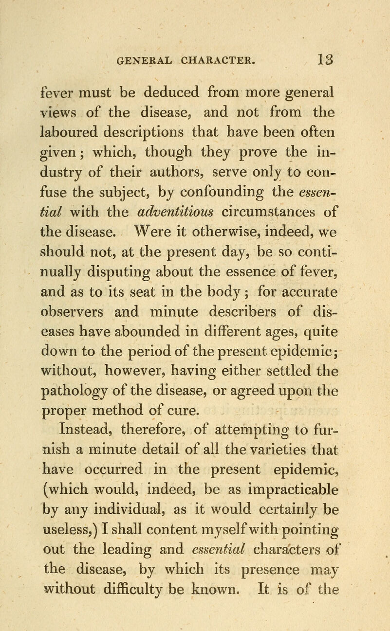 fever must be deduced from more general views of the disease, and not from the laboured descriptions that have been often given; which, though they prove the in- dustry of their authors, serve only to con- fuse the subject, by confounding the essen- tial with the adventitious circumstances of the disease. Were it otherwise, indeed, we should not, at the present day, be so conti- nually disputing about the essence of fever, and as to its seat in the body; for accurate observers and minute describers of dis- eases have abounded in different ages, quite down to the period of the present epidemic; without, however, having either settled the pathology of the disease, or agreed upon the proper method of cure. Instead, therefore, of attempting to fur- nish a minute detail of all the varieties that have occurred in the present epidemic, (which would, indeed, be as impracticable by any individual, as it would certainly be useless,) I shall content myself with pointing out the leading and essential characters of the disease, by which its presence may without difficulty be known. It is of the