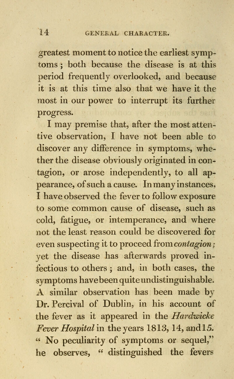 greatest moment to notice the earliest symp- toms ; both because the disease is at this period frequently overlooked, and because it is at this time also that we have it the most in our power to interrupt its further progress. I may premise that, after the most atten- tive observation, I have not been able to discover any difference in symptoms, whe- ther the disease obviously originated in con- tagion, or arose independently, to all ap- pearance, of such a cause. In many instances, I have observed the fever to follow exposure to some common cause of disease, such as cold, fatigue, or intemperance, and where not the least reason could be discovered for even suspecting it to proceed frojn contagion; yet the disease has afterwards proved in- fectious to others ; and, in both cases, the symptoms havebeen quite undistinguishable. A similar observation has been made by Dr. Percival of Dublin, in his account of the fever as it appeared in the Hardwicke Fever Hospital in the years 1813, 14, and 15.  No peculiarity of symptoms or sequel, he observes,  distinguished the fevers