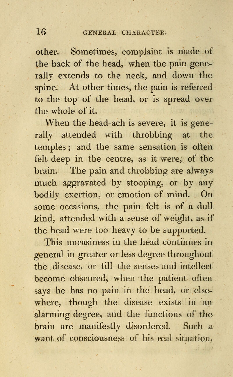 Other. Sometimes^ complaint is made of the back of the head, when the pain gene- rally extends to the neck, and down the spine. At other times, the pain is referred to the top of the head, or is spread over the whole of it. When the head-ach is severe, it is gene- rally attended with throbbing at the temples; and the same sensation is often felt deep in the centre, as it were, of the brain. The pain and throbbing are always much aggravated by stooping, or by any bodily exertion, or emotion of mind. On some occasions, the pain felt is of a dull kind, attended with a sense of weight, as if the head were too heavy to be supported. This uneasiness in the head continues in general in greater or less degree throughout the disease, or till the senses and intellect become obscured, when the patient often says he has no pain in the head, or else- where, though the disease exists in an alarming degree, and the functions of the brain are manifestly disordered. Such a want of consciousness of his real situation,