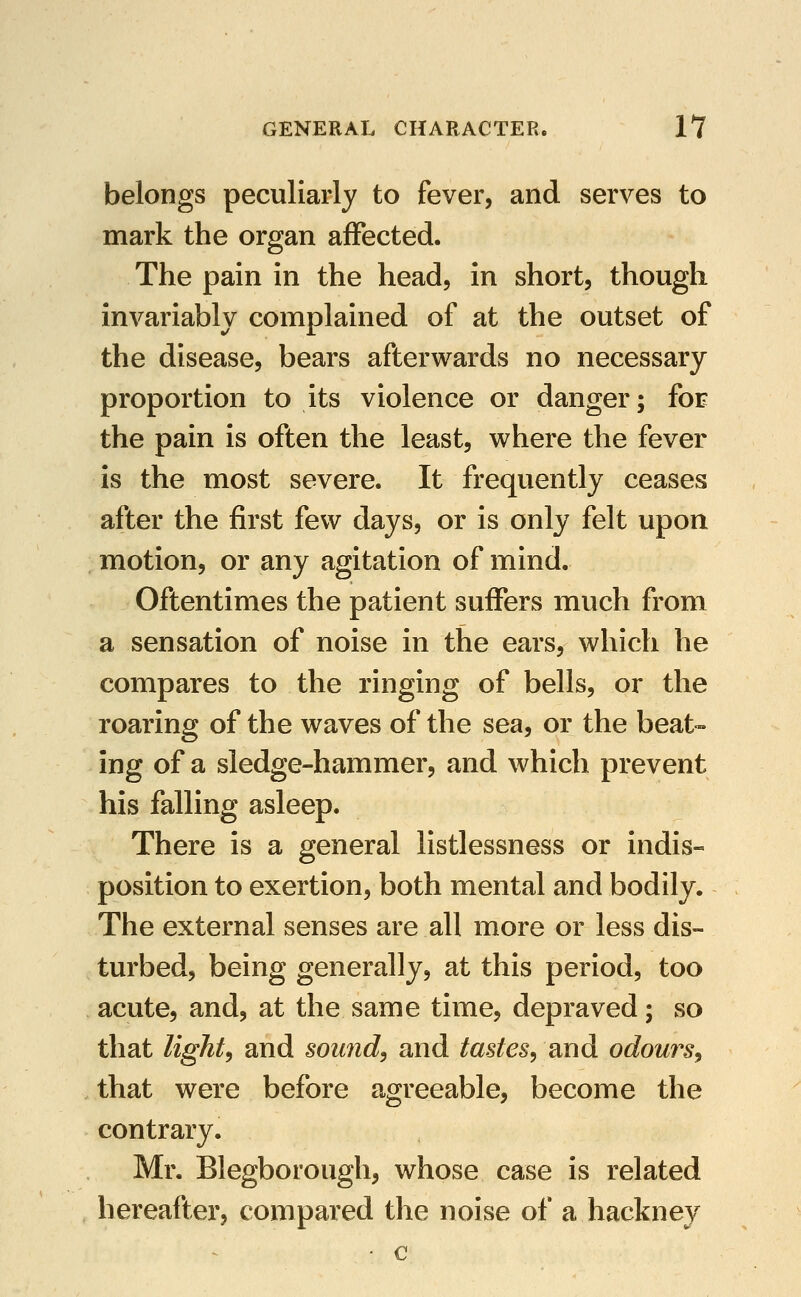 belongs peculiarly to fever, and serves to mark the organ affected. The pain in the head, in short, though invariably complained of at the outset of the disease, bears afterwards no necessary proportion to its violence or danger; foE the pain is often the least, where the fever is the most severe. It frequently ceases after the first few days, or is only felt upon motion, or any agitation of mind. Oftentimes the patient suffers much from a sensation of noise in the ears, which he compares to the ringing of bells, or the roaring of the waves of the sea, or the beat- ing of a sledge-hammer, and which prevent his falling asleep. There is a general listlessness or indis- position to exertion, both mental and bodily. The external senses are all more or less dis- turbed, being generally, at this period, too acute, and, at the same time, depraved; so that lights and sound, and tastes, and odours, that were before agreeable, become the contrary. Mr. Blegborough, whose case is related hereafter, compared the noise of a hackney - c