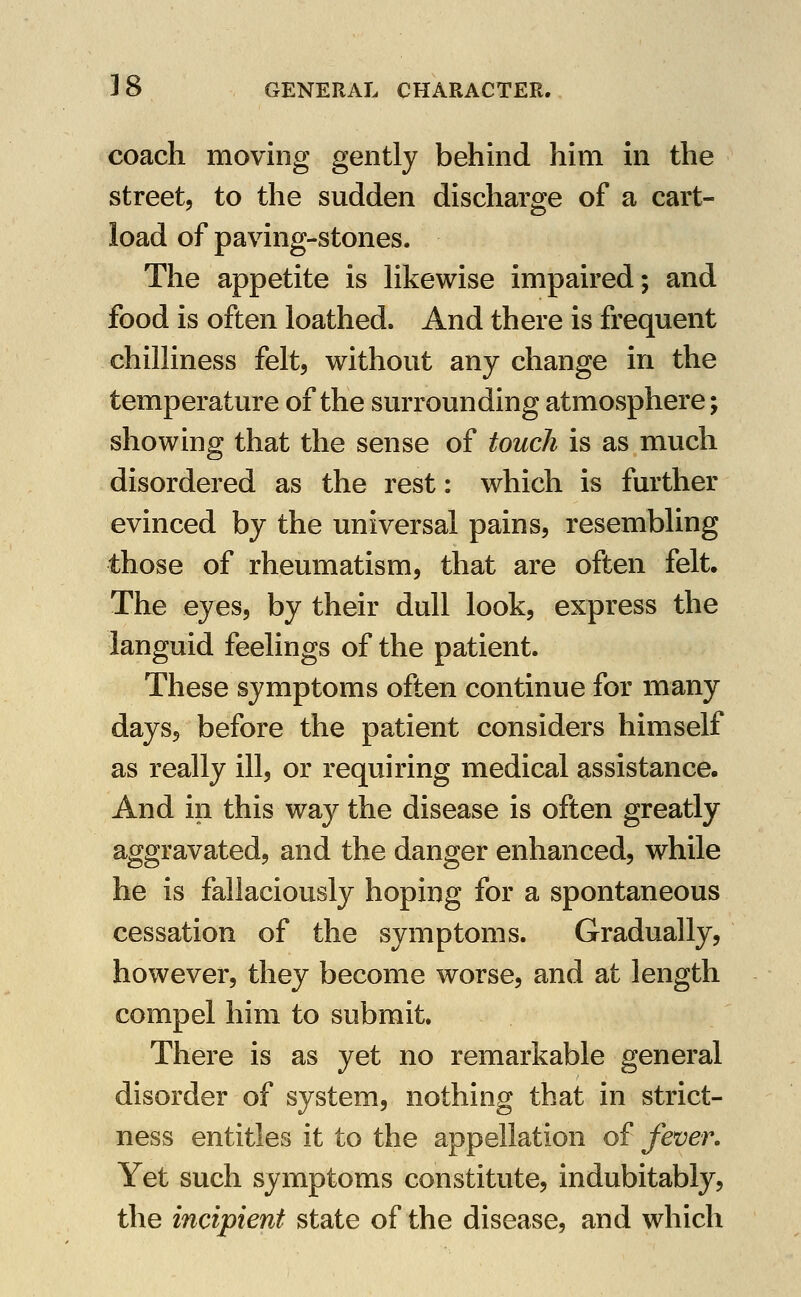 coach moving gently behind him in the streetj to the sudden discharge of a cart- load of paving-stones. The appetite is hkewise impaired; and food is often loathed. And there is frequent chilliness felt, without any change in the temperature of the surrounding atmosphere; showing that the sense of touch is as much disordered as the rest: which is further evinced by the universal pains, resembling those of rheumatism, that are often felt. The eyes, by their dull look, express the languid feelings of the patient. These symptoms often continue for many days, before the patient considers himself as really ill, or requiring medical assistance. And in this way the disease is often greatly aggravated, and the danger enhanced, while he is fallaciously hoping for a spontaneous cessation of the symptoms. Gradually, however, they become worse, and at length compel him to submit. There is as yet no remarkable general disorder of system, nothing that in strict- ness entitles it to the appellation of fever. Yet such symptoms constitute, indubitably, the incipient state of the disease, and which