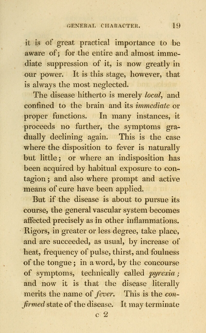 it is of great practical importance to be aware of; for the entire and almost imme- diate suppression of it, is now greatly in our power. It is this stage, however, that is always the most neglected. The disease hitherto is merely locals and confined to the brain and its immediate or proper functions. In many instances, it proceeds no further, the symptoms gra- dually declining again. This is the case where the disposition to fever is naturally but little; or where an indisposition has been acquired by habitual exposure to con- tagion ; and also where prompt and active means of cure have been applied. But if the disease is about to pursue its course, the general vascular system becomes affected precisely as in other inflammations. Rigors, in greater or less degree, take place, and are succeeded, as usual, by increase of heat, frequency of pulse, thirst, and foulness of the tongue; in a word, by the concourse of symptoms, technically called pyy^exia; and now it is that the disease literally merits the name o? fever. This is the con- firmed state of the disease. It may terminate c 2
