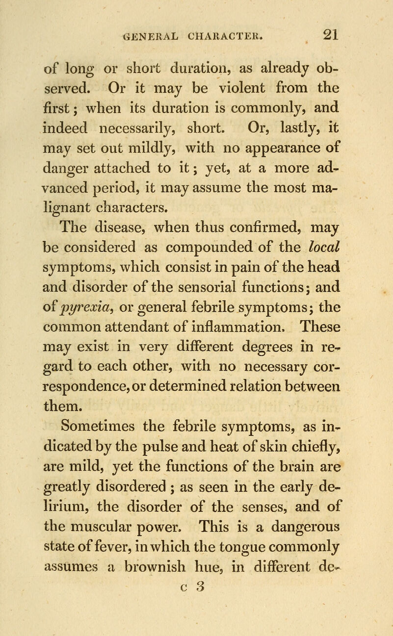 of long or short duration, as already ob- served. Or it may be violent from the first; when its duration is commonly, and indeed necessarily, short. Or, lastly, it may set out mildly, with no appearance of danger attached to it; yet, at a more ad- vanced period, it may assume the most ma- lignant characters. The disease, when thus confirmed, may be considered as compounded of the local symptoms, which consist in pain of the head and disorder of the sensorial functions; and o?pyrexia^ or general febrile symptoms; the common attendant of inflammation. These may exist in very different degrees in re- gard to each other, with no necessary cor- respondence, or determined relation between them. Sometimes the febrile symptoms, as in- dicated by the pulse and heat of skin chiefly, are mild, yet the functions of the brain are greatly disordered ; as seen in the early de- lirium, the disorder of the senses, and of the muscular power. This is a dangerous state of fever, in which the tongue commonly assumes a brownish hue, in different de-
