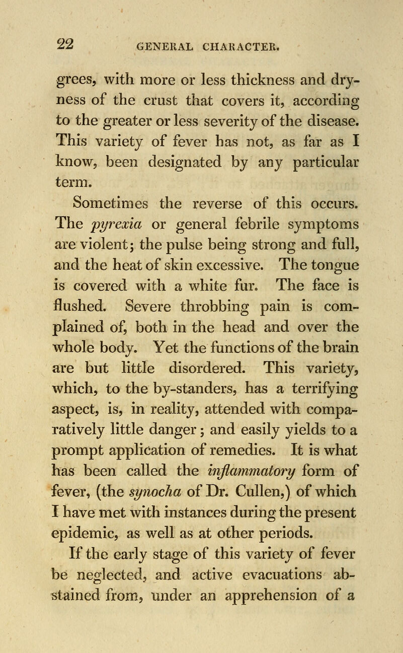 grees, with more or less thickness and dry- ness of the crust that covers it, according to the greater or less severity of the disease. This variety of fever has not, as far as I know, been designated by any particular term. Sometimes the reverse of this occurs. The pyrexia or general febrile symptoms are violent; the pulse being strong and full, and the heat of skin excessive. The tongue is covered with a white fur. The face is flushed. Severe throbbing pain is com- plained of, both in the head and over the whole body. Yet the functions of the brain are but little disordered. This variety, which, to the by-standers, has a terrifying aspect, is, in reality, attended with compa- ratively little danger; and easily yields to a prompt application of remedies. It is what has been called the inflammatory form of fever, (the synocha of Dr. CuUen,) of which I have met with instances during the present epidemic, as well as at other periods. If the early stage of this variety of fever be neglected, and active evacuations ab- stained from, under an apprehension of a