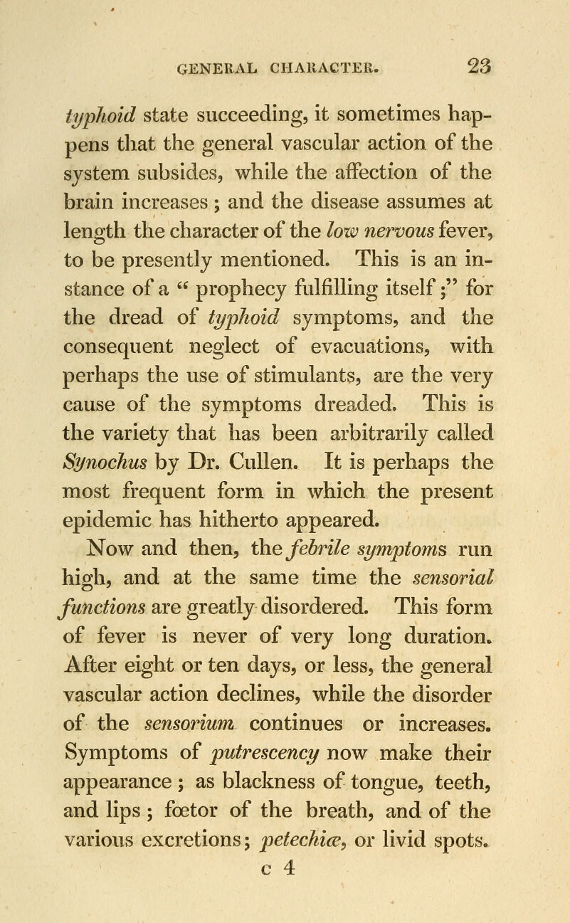 typhoid state succeeding, it sometimes hap- pens that the general vascular action of the system subsides, while the affection of the brain increases; and the disease assumes at length the character of the low nervous fever, to be presently mentioned. This is an in- stance of a  prophecy fulfilling itself; for the dread of typhoid symptoms, and the consequent neglect of evacuations, with perhaps the use of stimulants, are the very cause of the symptoms dreaded. This is the variety that has been arbitrarily called Synochus by Dr. CuUen. It is perhaps the most frequent form in which the present epidemic has hitherto appeared. Now and then, the febrile symptoms run high, and at the same time the sensorial functions are greatly disordered. This form of fever is never of very long duration. After eight or ten days, or less, the general vascular action declines, while the disorder of the sensorium continues or increases. Symptoms of putrescency now make their appearance ; as blackness of tongue, teethj and lips ; foetor of the breath, and of the various excretions; petechice, or livid spots, e 4