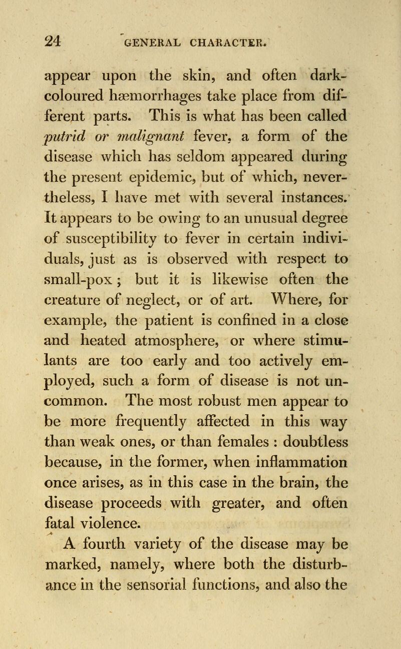 appear upon the skin, and often dark- coloured haemorrhages take place from dif- ferent parts. This is what has been called ^putrid or malignant fever, a form of the disease which has seldom appeared during the present epidemic, but of which, never- theless, I liave met with several instances. It appears to be owing to an unusual degree of susceptibility to fever in certain indivi- duals, just as is observed with respect to small-pox; but it is likewise often the creature of neglect, or of art. Where, for example, the patient is confined in a close and heated atmosphere, or where stimu- lants are too early and too actively em- ployed, such a form of disease is not un- common. The most robust men appear to be more frequently affected in this way than weak ones, or than females : doubtless because, in the former, when inflammation once arises, as in this case in the brain, the disease proceeds with greater, and often fatal violence. A fourth variety of the disease may be marked, namely, where both the disturb- ance in the sensorial functions, and also the