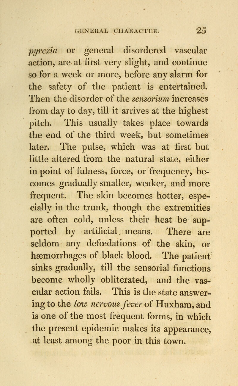 pyrexia or general disordered vascular action, are at first very slight, and continue so for a week or more, before any alarm for the safety of the patient is entertained. Then the disorder of the sensorium increases from day to day, till it arrives at the highest pitch. This usually takes place towards the end of the third week, but sometimes later. The pulse, which was at first but little altered from the natural state, either in point of fulness, force, or frequency, be- comes gradually smaller, weaker, and more frequent. The skin becomes hotter, espe- cially in the trunk, though the extremities are often cold, unless their heat be sup- ported by artificial, means. There are seldom any defoedations of the skin, or haemorrhages of black blood. The patient sinks gradually, till the sensorial functions become wholly obliterated, and the vas- cular action fails. This is the state answei- ing to the low nervous fever of Huxham, and is one of the most frequent forms, in which the present epidemic makes its appearance, at least among the poor in this town.