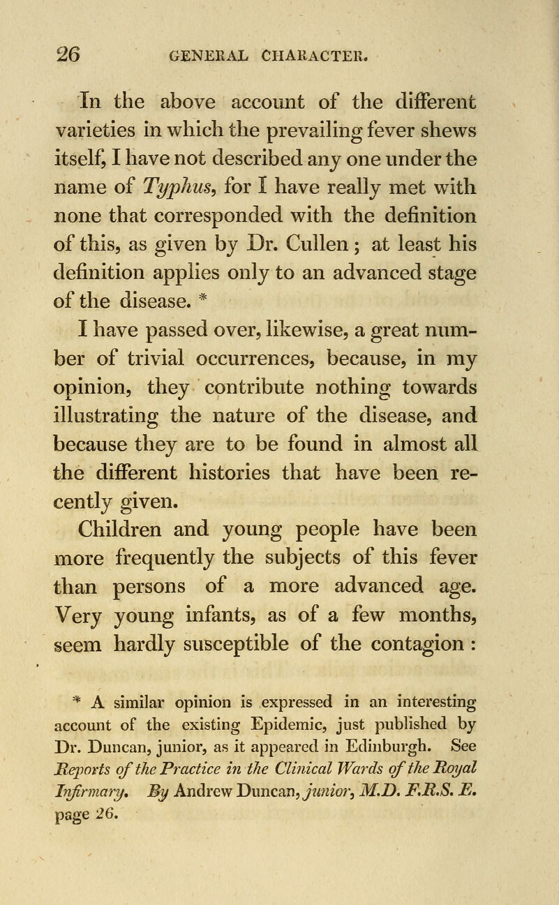 In the above account of the different varieties in which the prevaiHng fever shews itself, I have not described any one under the name of Typhus^ for I have really met with none that corresponded with the definition of this, as given by Dr. Cullen; at least his definition applies only to an advanced stage of the disease. * I have passed over, likewise, a great num- ber of trivial occurrences, because, in my opinion, they contribute nothing towards illustrating the nature of the disease, and because they are to be found in almost all the different histories that have been re- cently given. Children and young people have been more frequently the subjects of this fever than persons of a more advanced age. Very young infants, as of a few months, seem hardly susceptible of the contagion : * A similar opinion is expressed in an interesting account of the existing Epidemic, just published by Dr. Duncan, junior, as it appeared in Edinburgh. See Reports of the Practice intlie Clinical Wards of the Royal Infirmary, By Andrew Duncan,yz^w/w, M,D, F.R.S* E. page 26,