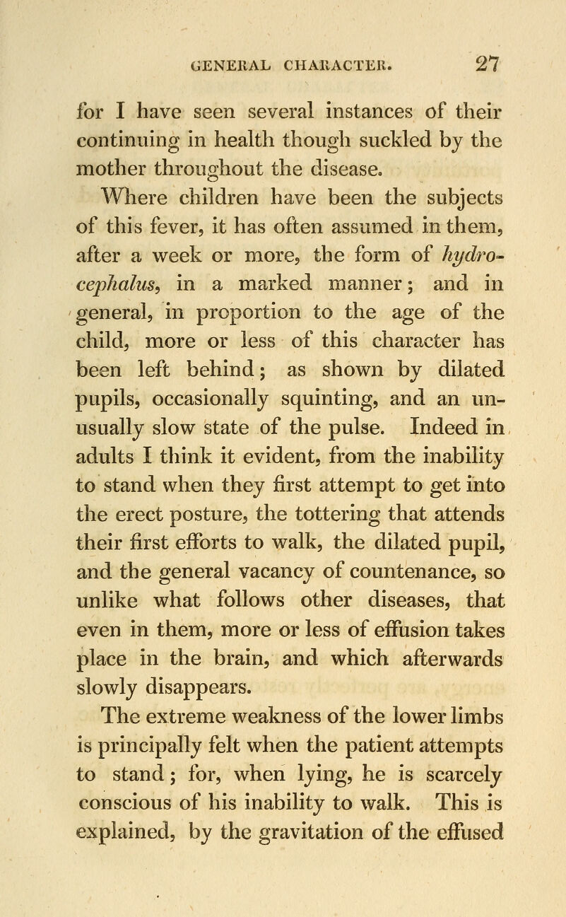 for I have seen several instances of their continuing in health though suckled by the mother throughout the disease. Where children have been the subjects of this fever, it has often assumed in them, after a week or more, the form of hydrO'- cepJialus^ in a marked manner; and in general, in proportion to the age of the child, more or less of this character has been left behind; as shown by dilated pupils, occasionally squinting, and an un- usually slow state of the pulse. Indeed in adults I think it evident, from the inability to stand when they first attempt to get into the erect posture, the tottering that attends their first efforts to walk, the dilated pupil, and the general vacancy of countenance, so unlike what follows other diseases, that even in them, more or less of effusion takes place in the brain, and which afterwards slowly disappears. The extreme weakness of the lower limbs is principally felt when the patient attempts to stand; for, when lying, he is scarcely conscious of his inability to walk. This is explained, by the gravitation of the effused