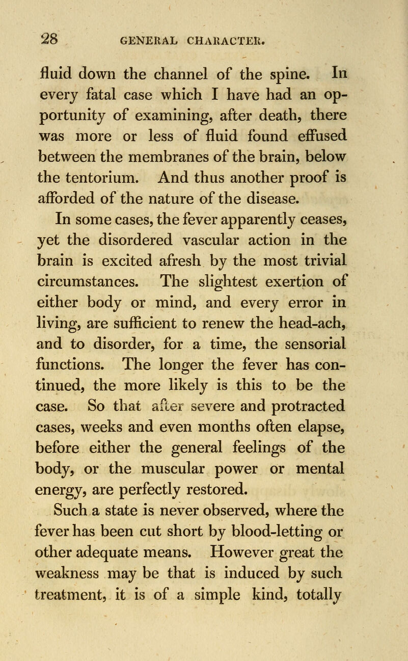 fluid down the channel of the spine. In every fatal case which I have had an op- portunity of examining, after death, there was more or less of fluid found effused between the membranes of the brain, below the tentorium. And thus another proof is afforded of the nature of the disease. In some cases, the fever apparently ceases, yet the disordered vascular action in the brain is excited afresh by the most trivial circumstances. The slightest exertion of either body or mind, and every error in living, are sufficient to renew the head-ach, and to disorder, for a time, the sensorial functions. The longer the fever has con- tinued, the more likely is this to be the case. So that after severe and protracted cases, weeks and even months often elapse, before either the general feelings of the body, or the muscular power or mental energy, are perfectly restored. Such a state is never observed, where the fever has been cut short by blood-letting or other adequate means. However great the weakness may be that is induced by such treatment, it is of a simple kind, totally