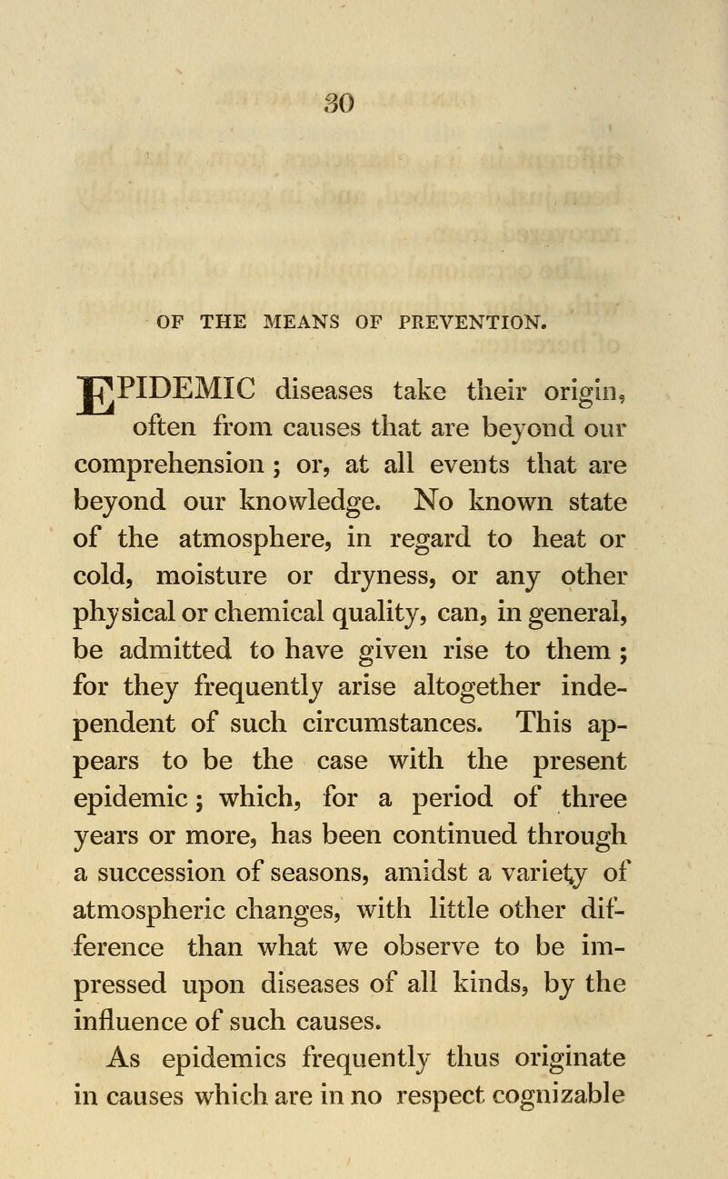 80 OF THE MEANS OF PREVENTION. Tj^PIDEMIC diseases take their origin, often from causes that are beyond our comprehension ; or, at all events that are beyond our knowledge. No known state of the atmosphere, in regard to heat or cold, moisture or dryness, or any other physical or chemical quality, can, in general, be admitted to have given rise to them ; for they frequently arise altogether inde- pendent of such circumstances. This ap- pears to be the case with the present epidemic; which, for a period of three years or more, has been continued through a succession of seasons, amidst a variety of atmospheric changes, with little other dif- ference than what we observe to be im- pressed upon diseases of all kinds, by the influence of such causes. As epidemics frequently thus originate in causes which are in no respect cognizable