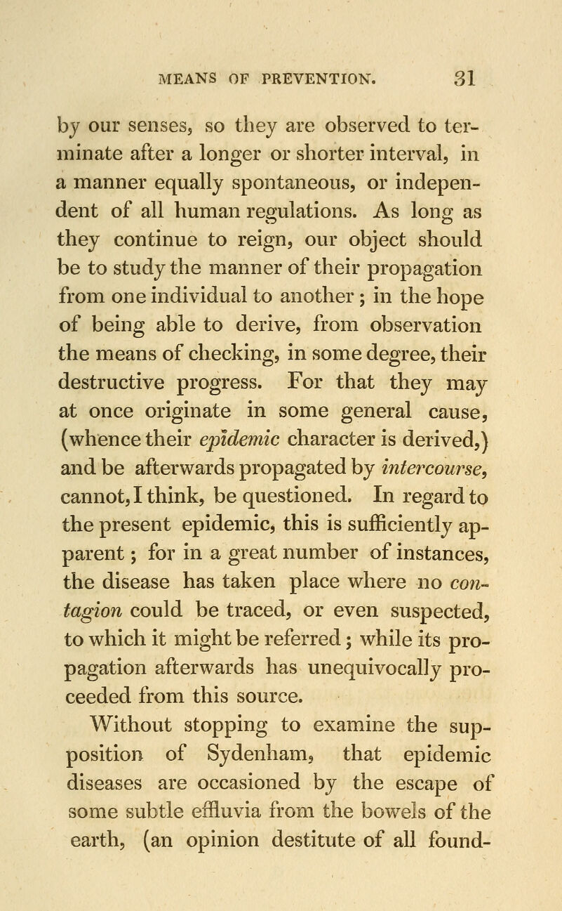 by our sensesj so they are observed to ter- minate after a longer or shorter interval, in a manner equally spontaneous, or indepen- dent of all human regulations. As long as they continue to reign, our object should be to study the manner of their propagation from one individual to another; in the hope of being able to derive, from observation the means of checking, in some degree, their destructive progress. For that they may at once originate in some general cause, (whence their epidemic character is derived,) and be afterwards propagated by intercourse^ cannot, I think, be questioned. In regard to the present epidemic, this is sufficiently ap- parent ; for in a great number of instances, the disease has taken place where no con- tagion could be traced, or even suspected, to which it might be referred; while its pro- pagation afterwards has unequivocally pro- ceeded from this source. Without stopping to examine the sup- position of Sydenham, that epidemic diseases are occasioned by the escape of some subtle effluvia from the bowels of the earth, (an opinion destitute of all found-