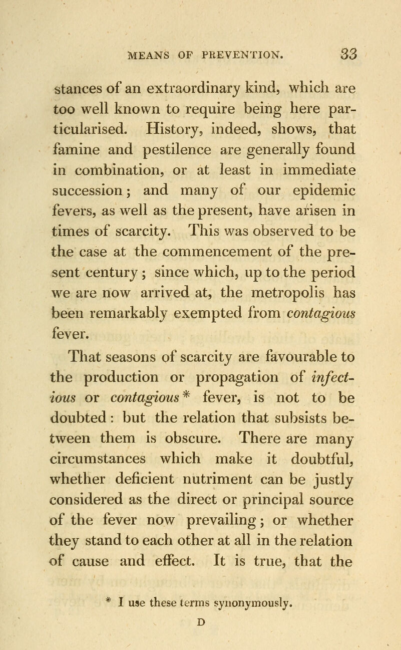 stances of an extraordinary kind, which are too well known to require being here par- ticularised. History, indeed, shows, that famine and pestilence are generally found in combination, or at least in immediate succession; and many of our epidemic fevers, as well as the present, have arisen in times of scarcity. This was observed to be the case at the commencement of the pre- sent century; since which, up to the period we are now arrived at, the metropolis has been remarkably exempted from contagious fever. That seasons of scarcity are favourable to the production or propagation of infect- ious or contagious^ fever, is not to be doubted : but the relation that subsists be- tween them is obscure. There are many circumstances which make it doubtful, whether deficient nutriment can be justly considered as the direct or principal source of the fever now prevailing; or whether they stand to each other at all in the relation of cause and effect. It is true, that the * I use these terms synonymously. D