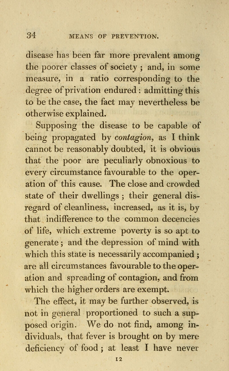 disease has been far more prevalent among the poorer classes of society ; and, in some measm^e, in a ratio corresponding to the degree of privation endured: admitting this to be the case, the fact may nevertheless be otherwise explained. Supposing the disease to be capable of being propagated by contagion^ as I think cannot be reasonably doubted, it is obvious that the poor are peculiarly obnoxious to every circumstance favourable to the oper- ation of this cause. The close and crowded state of their dwellings ; their general dis- regard of cleanliness, increased, as it is, by that indifference to the common decencies of life, which extreme poverty is so apt to generate ; and the depression of mind with which this state is necessarily accompanied; are all circumstances favourable to the oper- ation and spreading of contagion, and from which the higher orders are exempt. The effect, it may be further observed, is not in general proportioned to such a sup- posed origin. We do not find, among in- dividuals, that fever is brought on by mere deficiency of food ; at least I have never 12