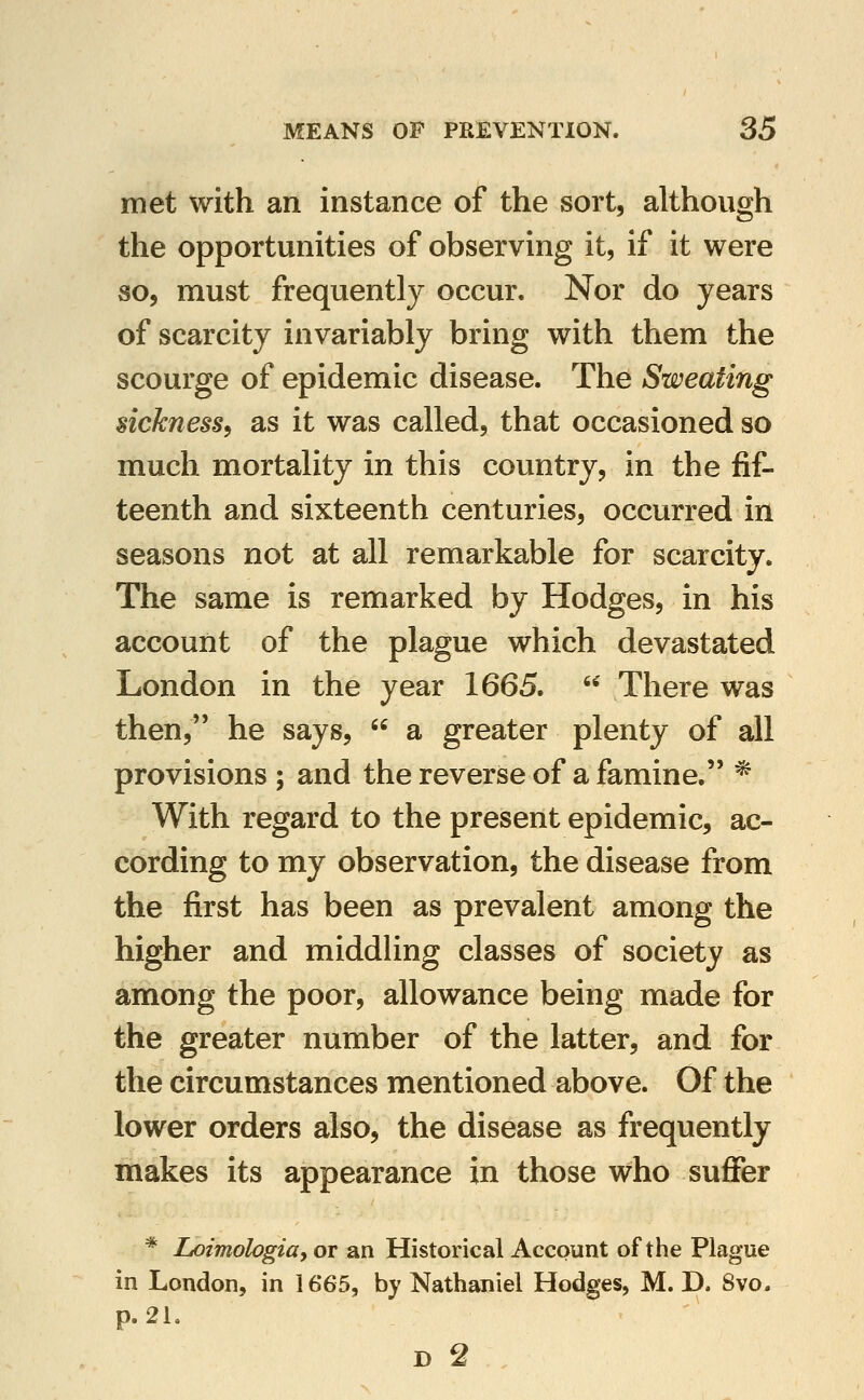 met with an instance of the sort, although the opportunities of observing it, if it were so, must frequently occur. Nor do years of scarcity invariably bring with them the scourge of epidemic disease. The Sweating sickness, as it was called, that occasioned so much mortality in this country, in the fif- teenth and sixteenth centuries, occurred in seasons not at all remarkable for scarcity. The same is remarked by Hodges, in his account of the plague which devastated London in the year 1665.  There was then, he says,  a greater plenty of all provisions ; and the reverse of a famine. * With regard to the present epidemic, ac- cording to my observation, the disease from the first has been as prevalent among the higher and middling classes of society as among the poor, allowance being made for the greater number of the latter, and for the circumstances mentioned above. Of the lower orders also, the disease as frequently makes its appearance in those who suffer * Loimologia, or an Historical Account of the Plague in London, in 1665, by Nathaniel Hodges, M. D. 8vo. p.2L