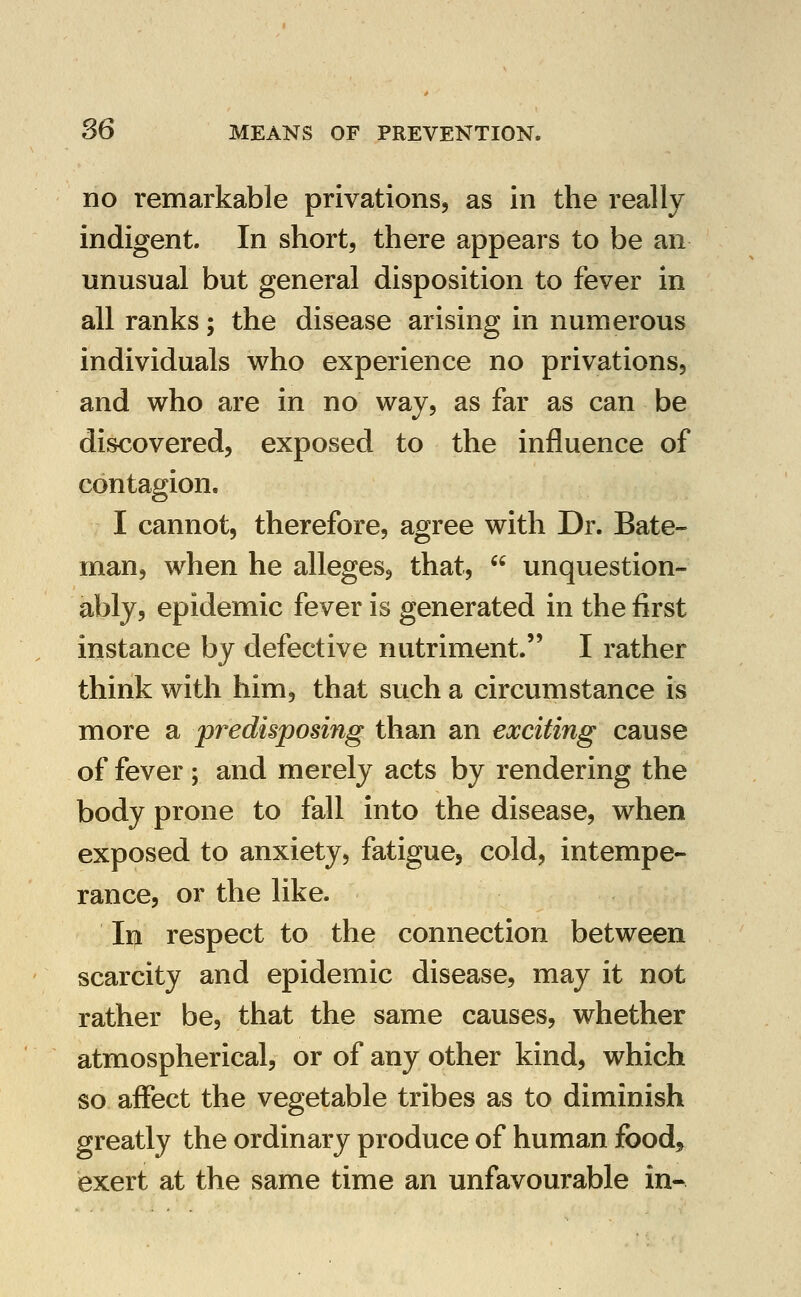 no remarkable privations, as in the really indigent. In short, there appears to be an unusual but general disposition to fever in all ranks; the disease arising in numerous individuals who experience no privations, and who are in no way, as far as can be discovered, exposed to the influence of contagion. I cannot, therefore, agree with Dr. Bate- man, when he alleges, that,  unquestion- ably, epidemic fever is generated in the first instance by defective nutriment. I rather think with him, that such a circumstance is more a predisposing than an exciting cause of fever ; and merely acts by rendering the body prone to fall into the disease, when exposed to anxiety, fatigue, cold, intempe- rance, or the like. Ii|i respect to the connection between scarcity and epidemic disease, may it not rather be, that the same causes, whether atmospherical, or of any other kind, which so affect the vegetable tribes as to diminish greatly the ordinary produce of human food, exert at the same time an unfavourable in-