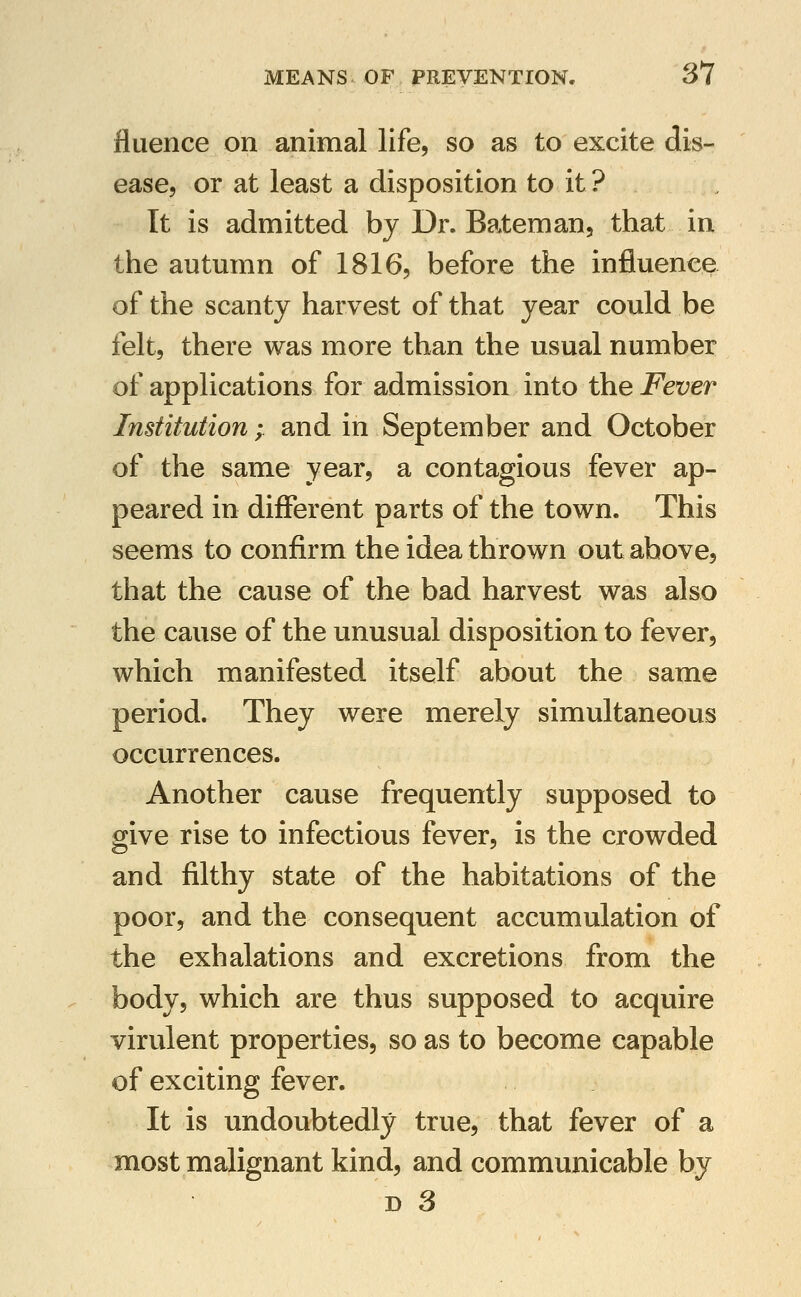 fluence on animal life, so as to excite dis- ease, or at least a disposition to it ? It is admitted by Dr. Bateman, that in the autmnn of 1816, before the influence of the scanty harvest of that year could be felt, there was more than the usual number of applications for admission into the Fever Institution; and in September and October of the same year, a contagious fever ap- peared in different parts of the town. This seems to confirm the idea thrown out above, that the cause of the bad harvest was also the cause of the unusual disposition to fever, which manifested itself about the same period. They were merely simultaneous occurrences. Another cause frequently supposed to give rise to infectious fever, is the crowded and filthy state of the habitations of the poor, and the consequent accumulation of the exhalations and excretions from the body, which are thus supposed to acquire virulent properties, so as to become capable of exciting fever. It is undoubtedly true, that fever of a most malignant kind, and communicable by D 3