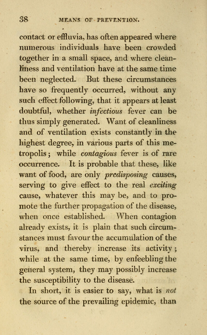 contact or effluvia, has often appeared where numerous individuals have been crowded together in a small space, and where clean- litiess and ventilation have at the same time been neglected. But these circumstances have so frequently occurred, without any such effect following, that it appears at least doubtful, whether infectious fever can be thus simply generated. Want of cleanliness and of ventilation exists constantly in the highest degree, in various parts of this me- tropolis ; while contagious fever is of rare occurrence* It is probable that these, like want of food, are only predisposing causes, serving to give effect to the real exciting cause, whatever this may be, and to pro- mote the further propagation of the disease, when once established. When contagion already exists, it is plain that such circum- stances must favour the accumulation of the virus, and thereby increase its activity; while at the same time, by enfeebling the general system, they may possibly increase the susceptibility to the disease. In short, it is easier to say, what is not the source of the prevailing epidemic, than