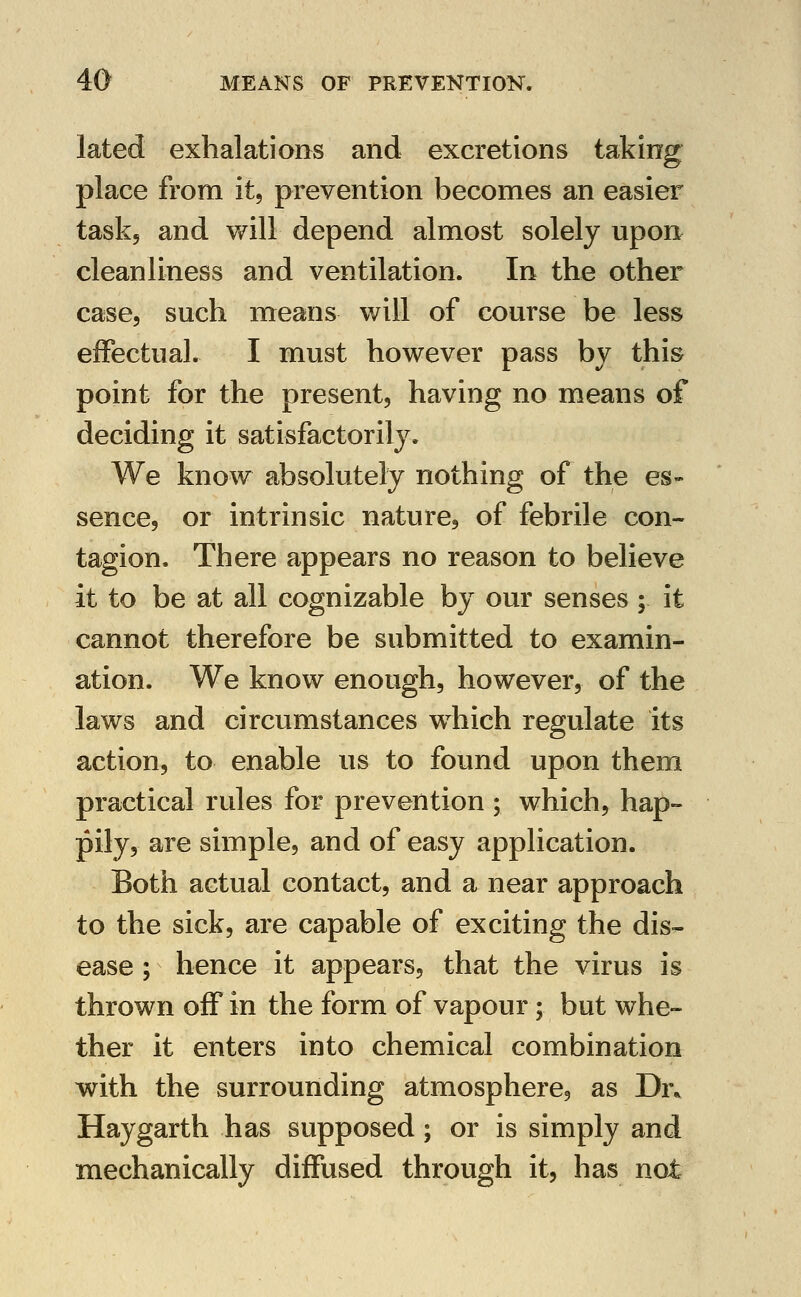 lated exhalations and excretions taking place from itj prevention becomes an easier task, and v/ill depend almost solely upon cleanliness and ventilation. In the other case, such means will of course be less effectual. I must however pass by this point for the present, having no means of deciding it satisfactorily. We know absolutely nothing of the es» sence, or intrinsic nature, of febrile con- tagion. There appears no reason to believe it to be at all cognizable by our senses ; it cannot therefore be submitted to examin- ation. We know enough, however, of the laws and circumstances which regulate its action, to enable us to found upon them practical rules for prevention ; which, hap- pily, are simple, and of easy application. Both actual contact, and a near approach to the sick, are capable of exciting the dis- ease ; hence it appears, that the virus is thrown off in the form of vapour; but whe- ther it enters into chemical combination with the surrounding atmosphere, as Dr* Haygarth has supposed; or is simply and mechanically diffused through it, has not