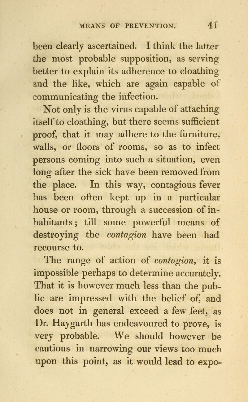 been clearly ascertained. I think the latter the most probable supposition, as serving better to explain its adherence to cloathing and the like, which are again capable of communicating the infection. Not only is the virus capable of attaching itself to cloathing, but there seems sufficient proof, that it may adhere to the furniture^ walls, or floors of rooms, so as to infect persons coming into such a situation, even long after the sick have been removed from the place. In this way, contagious fever has been often kept up in a particular house or room, through a succession of in- habitants ; till some powerful means of destroying the contagion have been had recourse to. The range of action of contagion^ it is impossible perhaps to determine accurately. That it is however much less than the pub- lic are impressed with the belief of, and does not in general exceed a few feet, as Dr. Haygarth has endeavoured to prove, is very probable. We should however be cautious in narrowing our views too much upon this point, as it would lead to expo-