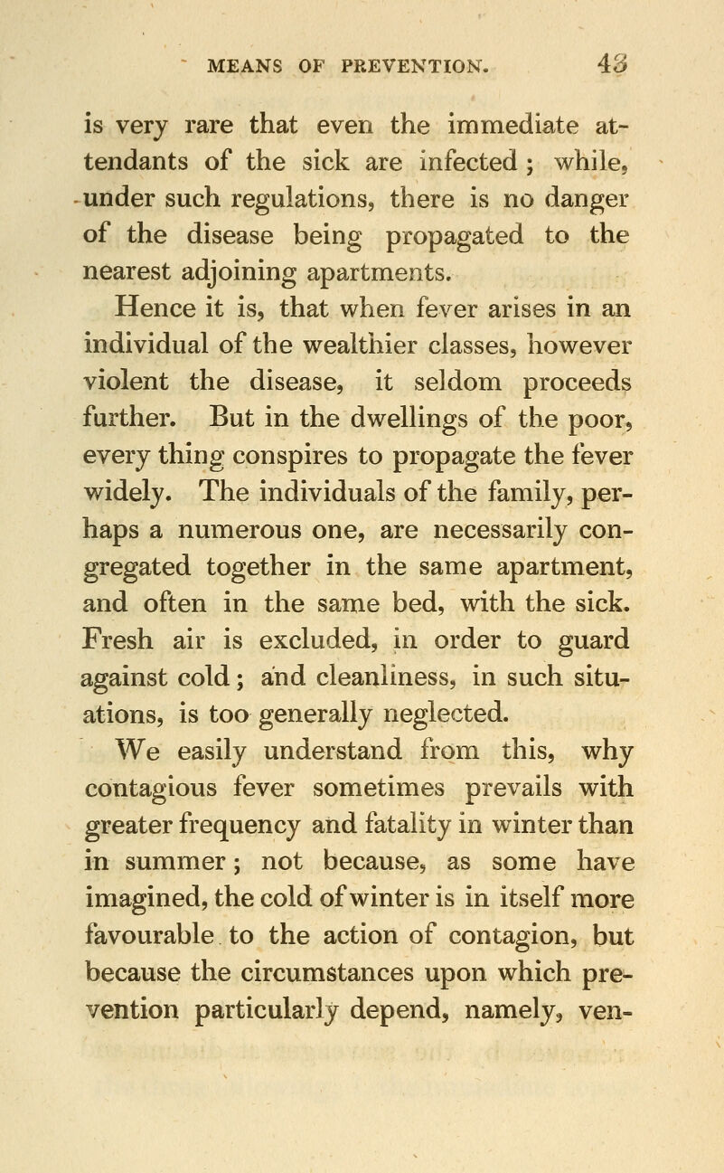 is very rare that even the immediate at- tendants of the sick are infected; while, under such regulations, there is no danger of the disease being propagated to the nearest adjoining apartments. Hence it is, that when fever arises in an individual of the wealthier classes, however violent the disease, it seldom proceeds further. But in the dwellings of the poor, every thing conspires to propagate the fever widely. The individuals of the family, per- haps a numerous one, are necessarily con- gregated together in the same apartment, and often in the same bed, with the sick. Fresh air is excluded, in order to guard against cold; and cleanliness, in such situ- ations, is too generally neglected. We easily understand from this, why contagious fever sometimes prevails with greater frequency and fatality in winter than in summer; not because, as some have imagined, the cold of winter is in itself more favourable to the action of contagion, but because the circumstances upon which pre- vention particularly depend, namely, ven-