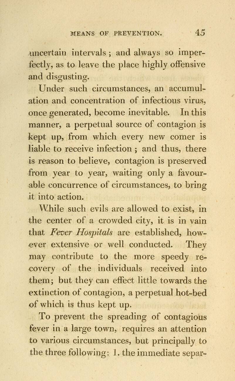 uncertain intervals ; and always so imper- fectly, as to leave the place highly offensive and disOTstina;. Under such circumstances, an accumul- ation and concentration of infectious virus^ once generated, become inevitable. In this manner, a perpetual source of contagion is kept up, from which every new comer is liable to receive infection ; and thus, there is reason to believe, contagion is preserved from year to year, waiting only a favour- able concurrence of circumstances, to bring it into action. While such evils are allowed to exist, in the center of a crowded city, it is in vain that Fever Hospitals are established, how- ever extensive or well conducted. They may contribute to the more speedy re- covery of the individuals received into them; but they can effect little towards the extinction of contagion, a perpetual hot-bed of which is thus kept up. To prevent the spreading of contagious fever in a large town, requires an attention to various circumstances, but principally to the three following: 1. the immediate separ-