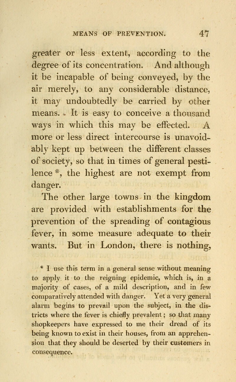 greater or less extent, according to the degree of its concentration. And although it be incapable of being conveyed, by the air merely, to any considerable distance, it may undoubtedly be carried by other means. » It is easy to conceive a thousand ways in which this may be effected. A more or less direct intercourse is unavoid- ably kept up between the different classes of society, so that in times of general pesti- lence *, the highest are not exempt from danger. The other large towns in the kingdom are provided with establishments for the prevention of the spreading of contagious fever, in some measure adequate to their wants. But in London, there is nothing, * I use this term in a general sense without meaning to apply it to the reigning epidemic, which is, in a majority of cases, of a mild description, and in few comparatively attended with danger. Yet a very general alarm begins to prevail upon the subject, in the dis- tricts where the fever is chiefly prevalent; so that many shopkeepers have expressed to me their dread of its being known to exist in their houses, from an apprehen- sion that they should be deserted by their customers in consequence.