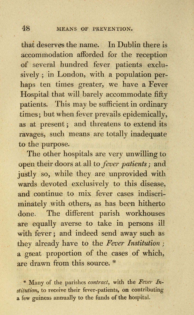 that deserves the name. In Dublin there is accommodation afforded for the reception of several hundred fever patients exclu- sively ; in London, with a population per- haps ten times greater, we have a Fever Hospital that will barely accommodate fifty patients. This may be sufficient in ordinary times; but when fever prevails epidemically, as at present; and threatens to extend its ravages, such means are totally inadequate to the purpose. The other hospitals are very unwilling to open their doors at all to fever patients; and justly so, while they are unprovided with wards devoted exclusively to this disease, and continue to mix fever cases indiscri- minately with others, as has been hitherto done. The different parish workhouses are equally averse to take in persons ill with fever; and indeed send away such as they already have to the Fever Institution; a gr^at proportion of the cases of which, are drawn from this source. ^ * Many of the parishes contract, with the Fever In- stitution, to receive their fever-patients, on contributing a few guineas annually to the funds of the hospital.