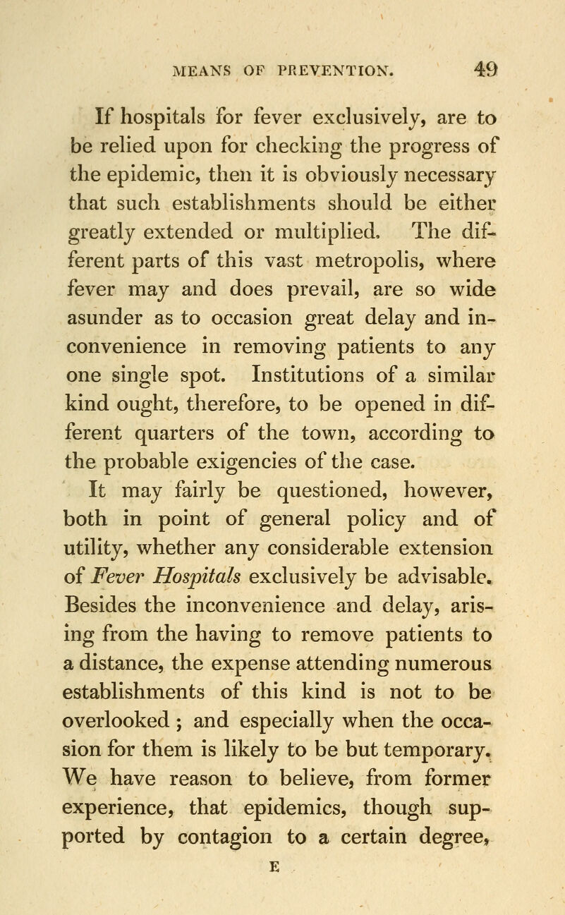 If hospitals For fever exclusively, are to be relied upon for checking the progress of the epidemic, then it is obviously necessary that such establishments should be either greatly extended or multiplied. The dif- ferent parts of this vast metropolis, where fever may and does prevail, are so wide asunder as to occasion great delay and in- convenience in removing patients to any one single spot. Institutions of a similar kind ought, therefore, to be opened in dif- ferent quarters of the town, according to the probable exigencies of the case. It may fairly be questioned, however, both in point of general policy and of utility, whether any considerable extension of Fever Hospitals exclusively be advisable. Besides the inconvenience and delay, aris- ing from the having to remove patients to a distance, the expense attending numerous estabhshments of this kind is not to be overlooked ; and especially when the occa- sion for them is likely to be but temporary. We have reason to believe, from former experience, that epidemics, though sup- ported by contagion to a certain degree, E