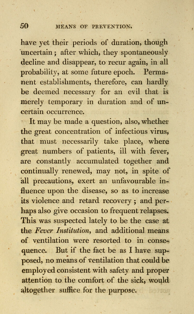 have yet their periods of duration, though uncertain ; after which, they spontaneously decline and disappear, to recur again, in all probability, at some future epoch. Perma- nent establishments, therefore, can hardly be deemed necessary for an evil that is merely temporary in duration and of un- certain occurrence. It may be made a question, also, whether the great concentration of infectious virus, that must necessarily take place, where great numbers of patients, ill with fever, are constantly accumulated together and continually renewed, may not, in spite of all precautions, exert an unfavourable in- fluence upon the disease, so as to increase its violence and retard recovery ; and per- haps also give occasion to frequent relapses. This was suspected lately to be the case at the Fever Institution^ and additional means of ventilation were resorted to in conse- quence. But if the fact be as I have sup- posed, no means of ventilation that could be employed consistent with safety and proper attention to the comfort of the sick, would altogether suffice for the purpose.