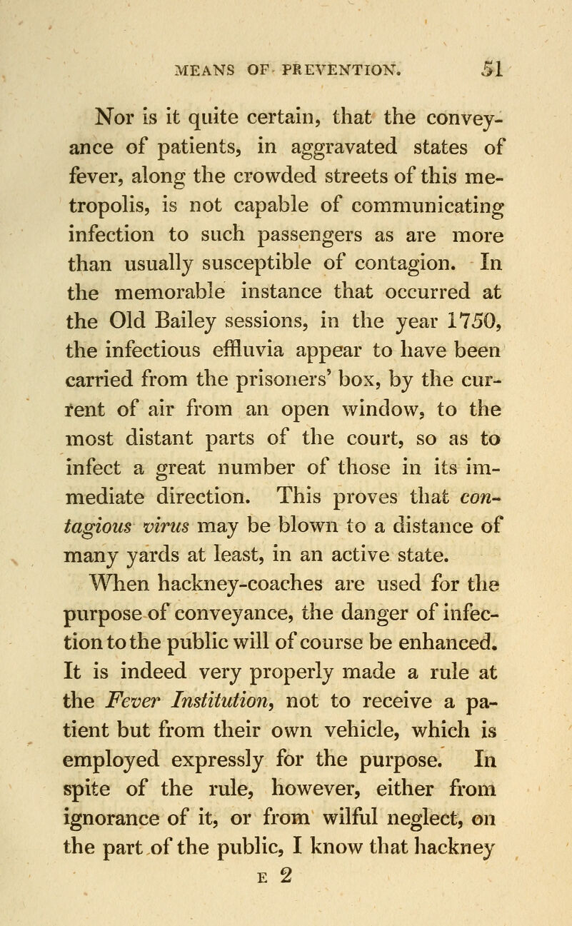 Nor is it quite certain, that the convey- ance of patients, in aggravated states of fever, along the crowded streets of this me- tropohs, is not capable of communicating infection to such passengers as are more than usually susceptible of contagion. In the memorable instance that occurred at the Old Bailey sessions, in the year 1750, the infectious effluvia appear to have been carried from the prisoners' box, by the cur- teut of air from an open window, to the most distant parts of the court, so as to infect a great number of those in its im- mediate direction. This proves that con-^ tagious virus may be blown to a distance of many yards at least, in an active state. When hackney-coaches are used for the purpose of conveyance, the danger of infec- tion to the public will of course be enhanced. It is indeed very properly made a rule at the Fever Institution, not to receive a pa- tient but from their own vehicle, which is employed expressly for the purpose. In spite of the rule, however, either from ignorance of it, or from wilful neglect, on the part of the public, I know that hackney