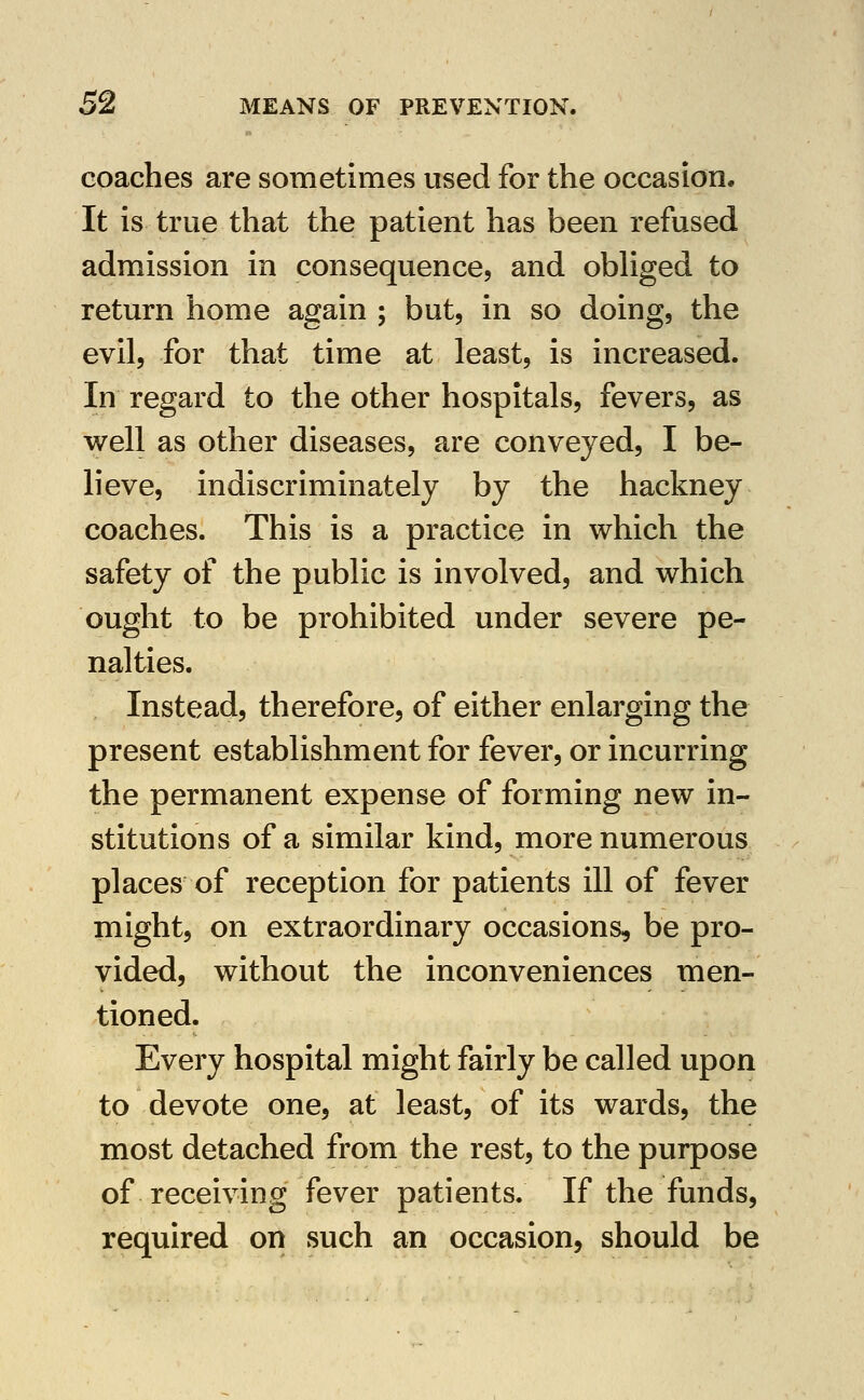 coaches are sometimes used for the occasion. It is true that the patient has been refused admission in consequence, and obhged to return home again ; but, in so doing, the evil, for that time at least, is increased. In regard to the other hospitals, fevers, as well as other diseases, are conveyed, I be- lieve, indiscriminately by the hackney coaches. This is a practice in which the safety of the public is involved, and which ought to be prohibited under severe pe- nalties. Instead, therefore, of either enlarging the present establishment for fever, or incurring the permanent expense of forming new in- stitutions of a similar kind, more numerous places of reception for patients ill of fever might, on extraordinary occasions, be pro- vided, without the inconveniences men- tioned. Every hospital might fairly be called upon to devote one, at least, of its wards, the most detached from the rest, to the purpose of receiving fever patients. If the funds, required on such an occasion, should be