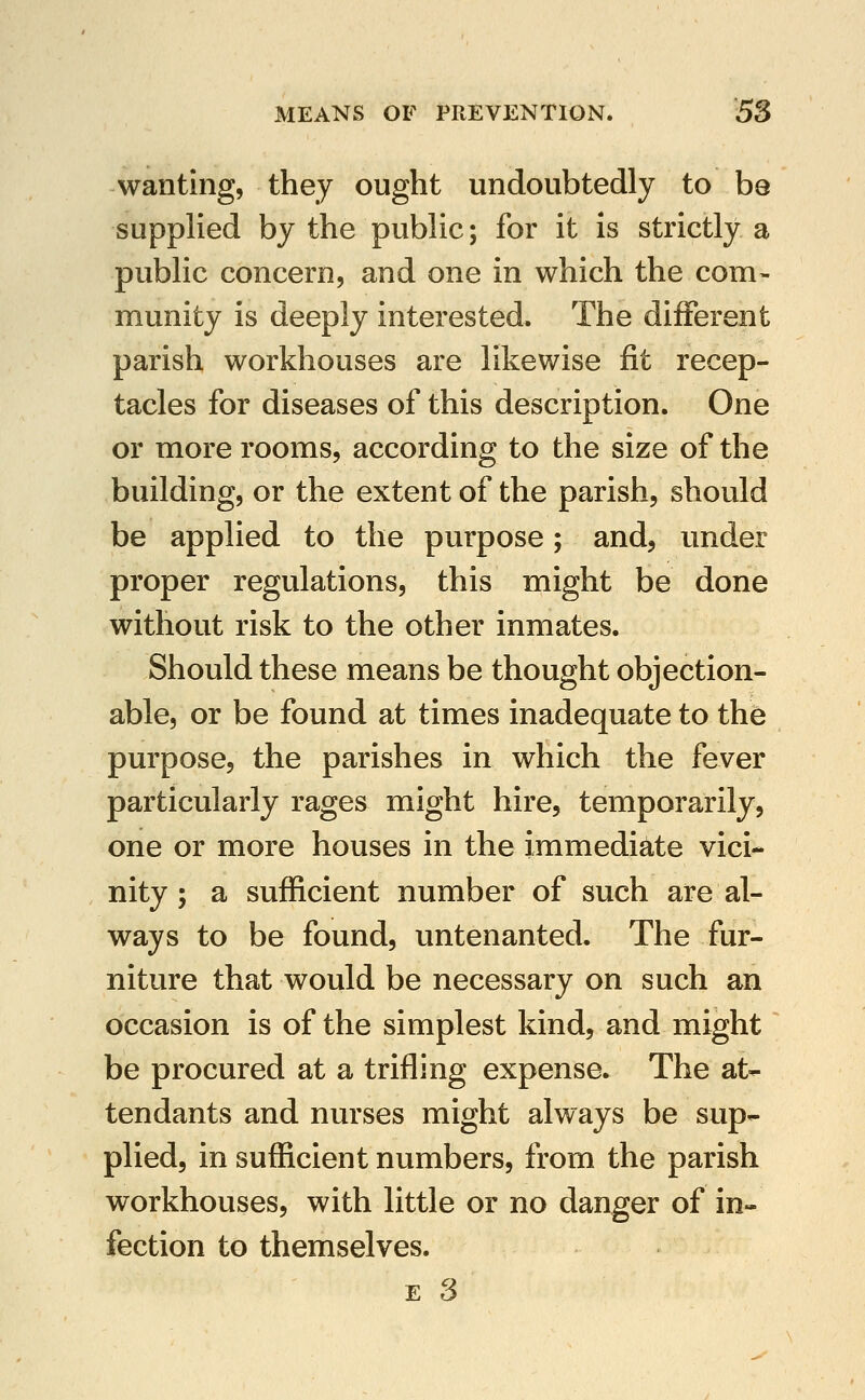 wanting, they ought undoubtedly to be supplied by the public; for it is strictly a public concern, and one in which the com- munity is deeply interested. The different parish workhouses are likewise fit recep- tacles for diseases of this description. One or more rooms, according to the size of the building, or the extent of the parish, should be applied to the purpose; and, under proper regulations, this might be done without risk to the other inmates. Should these means be thought objection- able, or be found at times inadequate to the purpose, the parishes in which the fever particularly rages might hire, temporarily, one or more houses in the immediate vici- nity ; a sufficient number of such are al- ways to be found, untenanted. The fur- niture that would be necessary on such an occasion is of the simplest kind, and might be procured at a trifling expense. The at- tendants and nurses might always be sup- plied, in sufficient numbers, from the parish workhouses, with little or no danger of in- fection to themselves.