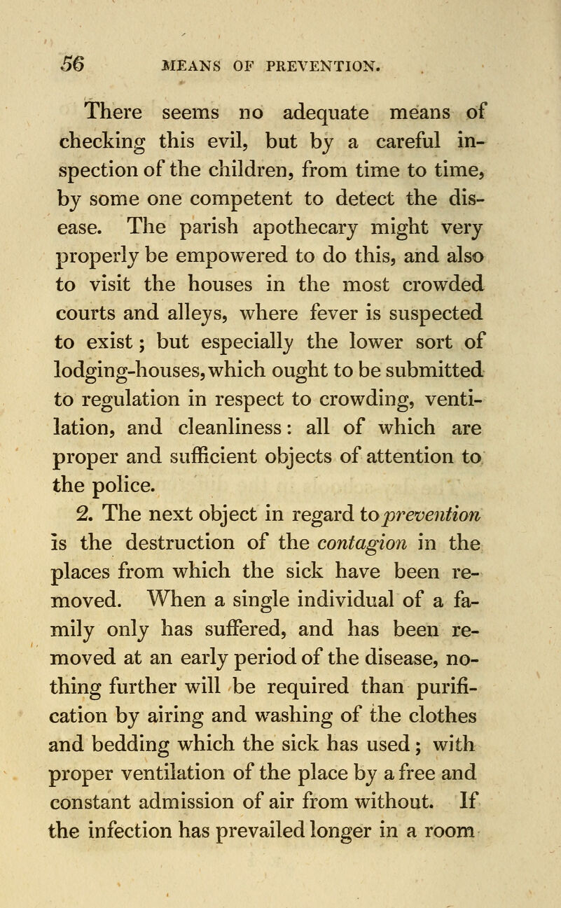 There seems no adequate means of checking this evil, but by a careful in- spection of the children, from time to time, by some one competent to detect the dis- ease. The parish apothecary might very properly be empowered to do this, and also to visit the houses in the most crowded courts and alleys, where fever is suspected to exist; but especially the lower sort of lodging-houses, which ought to be submitted to regulation in respect to crowding, venti- lation, and cleanliness: all of which are proper and sufficient objects of attention to the police. 2. The next object in regard to prevention is the destruction of the contagion in the places from which the sick have been re- moved. When a single individual of a fa- mily only has suffered, and has been re- moved at an early period of the disease, no- thing further will be required than purifi- cation by airing and washing of the clothes and bedding which the sick has used; with proper ventilation of the place by a free and constant admission of air from without. If the infection has prevailed longer in a room