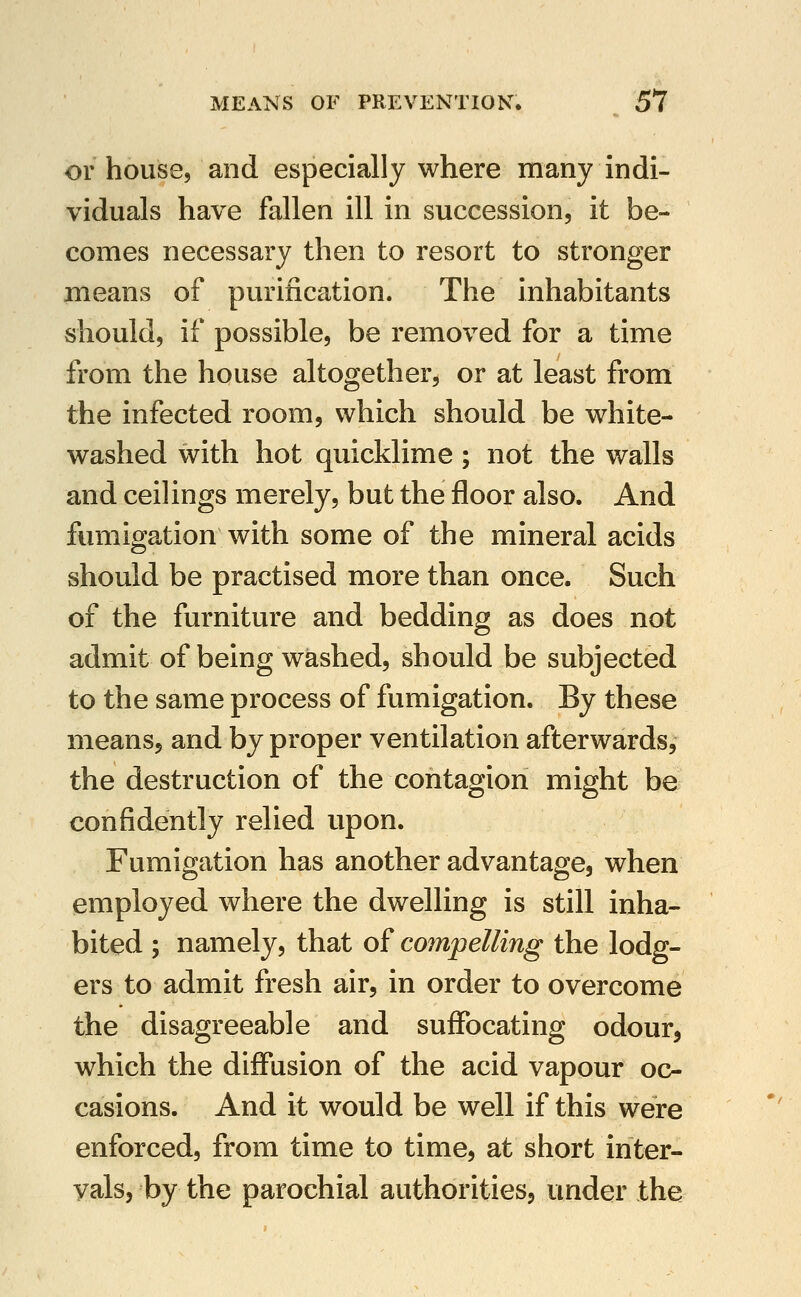 or house, and especially where many indi- viduals have fallen ill in succession, it be- comes necessary then to resort to stronger means of purification. The inhabitants should, if possible, be removed for a time from the house altogether, or at least from the infected room, which should be white- washed with hot quicklime ; not the walls and ceilings merely, but the floor also. And fumigation with some of the mineral acids should be practised more than once. Such of the furniture and bedding as does not admit of being washed, should be subjected to the same process of fumigation. By these means, and by proper ventilation afterwards, the destruction of the contagion might be confidently relied upon. Fumigation has another advantage, when employed where the dwelling is still inha- bited ; namely, that of compelling the lodg- ers to admit fresh air, in order to overcome the disagreeable and suffocating odour, which the diffusion of the acid vapour oc- casions. And it would be well if this were enforced, from time to time, at short inter- vals, by the parochial authorities, under the