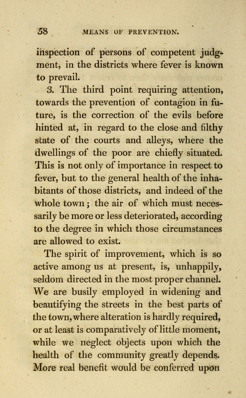 inspection of persons of competent judg^ ment, in the districts where fever is known to prevail. 3. The third point requiring attention, towards the prevention of contagion in fu- ture, is the correction of the evils before hinted at, in regard to the close and filthy state of the courts and alleys, where the dwellings of the poor are chiefly situated. This is not only of importance in respect to fever, but to the general health of the inha- bitants of those districts, and indeed of the whole town; the air of which must neces- sarily be more or less deteriorated, according to the degree in which those circumstances are allowed to exist. The spirit of improvement, which is so active among us at present, is, unhappily, seldom directed in the most proper channel. We are busily employed in widening and beautifying the streets in the best parts of the town, where alteration is hardly required, or at least is comparatively of little moment, while we neglect objects upon which the health of the community greatly depends. More real benefit would be conferred upon