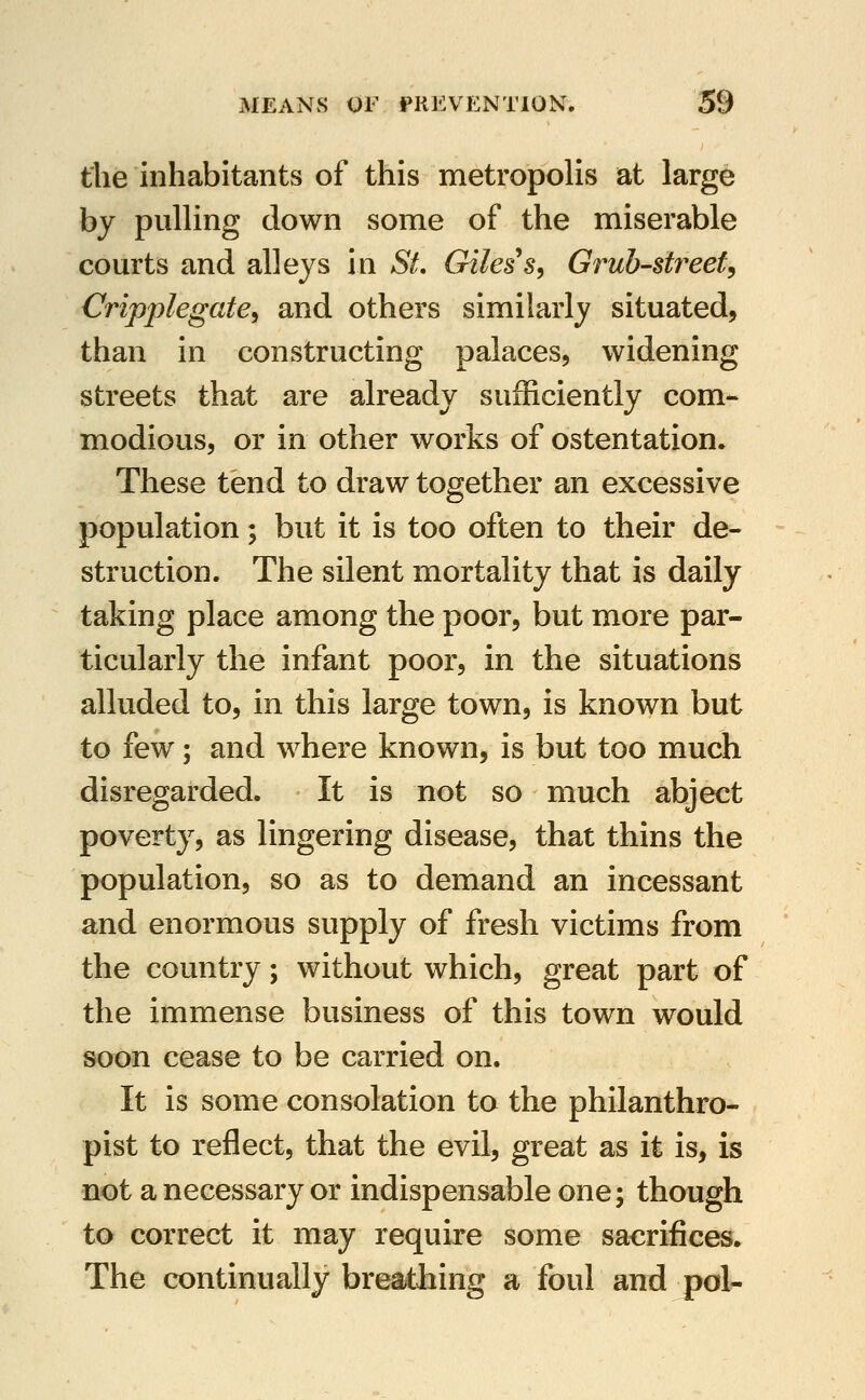 the inhabitants of this metropolis at large by pulling down some of the miserable courts and alleys in St, Giles's, Grub-streef^ Cripplegate^ and others similarly situated, than in constructing palaces, widening streets that are already sufficiently com- modious, or in other works of ostentation. These tend to draw together an excessive population; but it is too often to their de- struction. The silent mortality that is daily taking place among the poor, but more par- ticularly the infant poor, in the situations alluded to, in this large town, is known but to few; and where known, is but too much disregarded. It is not so much abject poverty, as lingering disease, that thins the population, so as to demand an incessant and enormous supply of fresh victims from the country; without which, great part of the immense business of this town would soon cease to be carried on. It is some consolation to the philanthro- pist to reflect, that the evil, great as it is, is not a necessary or indispensable one; though to correct it may require some sacrifices. The continually breathing a foul and j)ol-