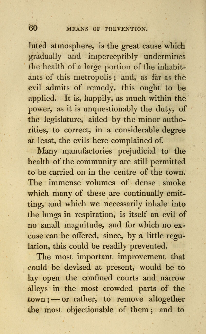 luted atmosphere, is the great cause which gradually and imperceptibly undermines the health of a large portion of the inhabit- ants of this metropolis; and, as far as the evil admits of remedy, this ought to be applied. It is, happily, as much within the power, as it is unquestionably the duty, of the legislature, aided by the minor autho- rities, to correct, in a considerable degree at least, the evils here complained of Many manufactories prejudicial to the health of the community are still permitted to be carried on in the centre of the town. The immense volumes of dense smoke which many of these are continually emit- ting, and which we necessarily inhale into the lungs in respiration, is itself an evil of no small magnitude, and for which no ex- cuse can be offered, since, by a little regu- lation, this could be readily prevented. The most important improvement that could be devised at present, would be to lay open the confined courts and narrow alleys in the most crowded parts of the town; — or rather, to remove altogether the most objectionable of them; and to
