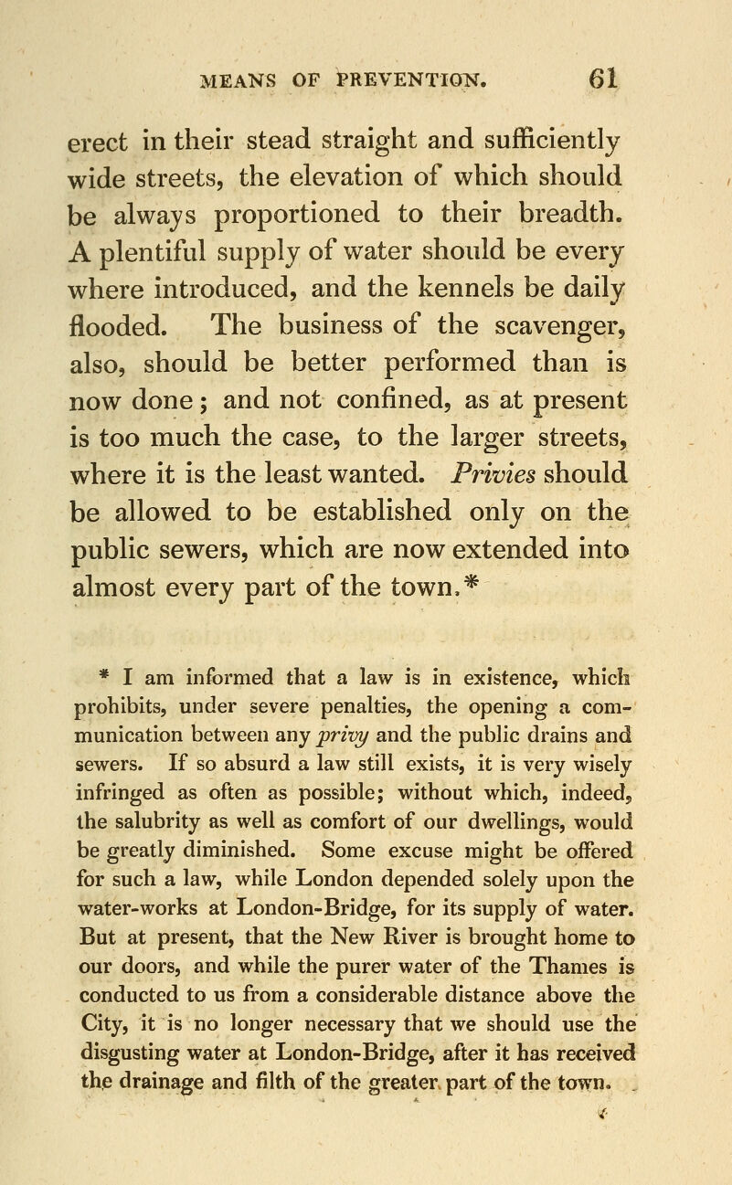 erect in their stead straight and sufficiently wide streets, the elevation of which should be always proportioned to their breadth. A plentiful supply of water should be every where introduced, and the kennels be daily flooded. The business of the scavenger, also, should be better performed than is now done; and not confined, as at present is too much the case, to the larger streets, where it is the least wanted. Privies should be allowed to be established only on the public sewers, which are now extended into almost every part of the town,* * I am informed that a law is in existence, which prohibits, under severe penalties, the opening a com- munication between any prixri/ and the public drains and sewers. If so absurd a law still exists, it is very wisely infringed as often as possible; without which, indeed, the salubrity as well as comfort of our dwellings, would be greatly diminished. Some excuse might be offered for such a law, while London depended solely upon the water-works at London-Bridge, for its supply of water. But at present, that the New River is brought home to our doors, and while the purer water of the Thames is conducted to us from a considerable distance above the City, it is no longer necessary that we should use the disgusting water at London-Bridge, after it has received the drainage and filth of the greater part of the town. .