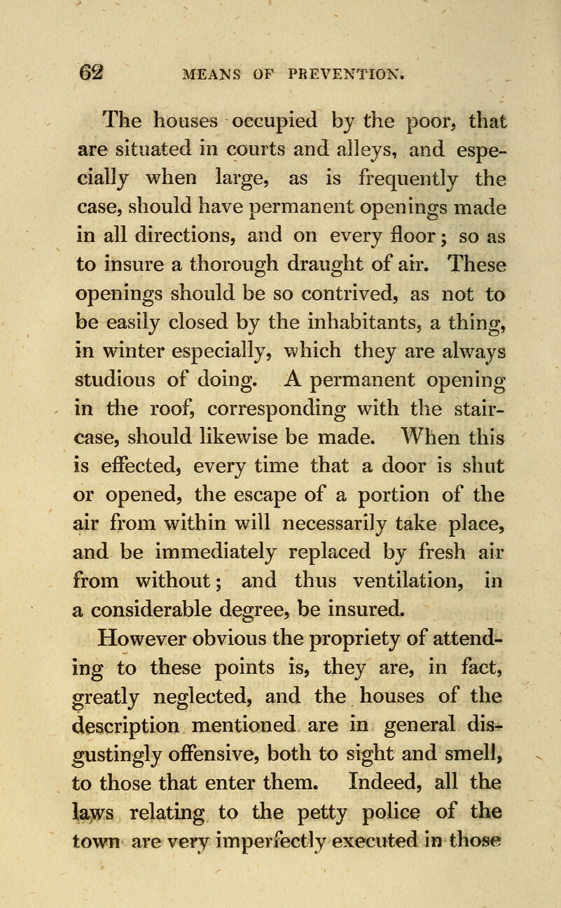 The houses occupied by the poor, that are situated in courts and alleys, and espe- cially when large, as is frequently the case, should have permanent openings made in all directions, and on every floor; so as to insure a thorough draught of air. These openings should be so contrived, as not to be easily closed by the inhabitants, a thing, in winter especially, which they are always studious of doing. A permanent opening in the roof, corresponding with the stair- case, should likewise be made. When this is effected, every time that a door is shut or opened, the escape of a portion of the air from within will necessarily take place, and be immediately replaced by fresh air from without; and thus ventilation, in a considerable degree, be insured. However obvious the propriety of attend- ing to these points is, they are, in fact, greatly neglected, and the houses of the description mentioned are in general dis- gustingly offensive, both to sight and smell, to those that enter them. Indeed, all the lajivs relating to the petty police of th€ town are very imperfectly executed in those