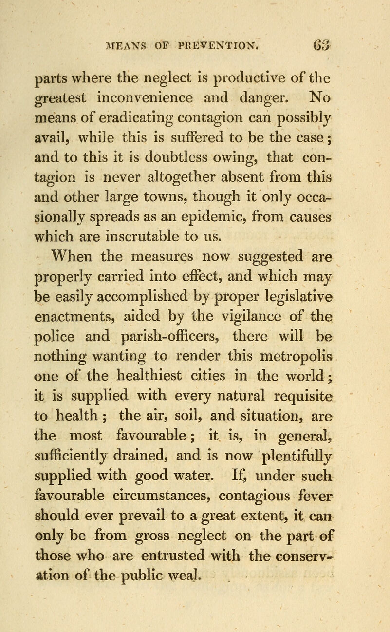 parts where the neglect Is productive of the greatest inconvenience and danger. No means of eradicating contagion can possibly avail, while this is suffered to be the case; and to this it is doubtless owing, that con- tagion is never altogether absent from this and other large towns, though it only occa- sionally spreads as an epidemic, from causes which are inscrutable to us. When the measures now suggested are properly carried into eifect, and which may be easily accomplished by proper legislative enactments, aided by the vigilance of the police and parish-officers, there will be nothing wanting to render this metropolis one of the healthiest cities in the world; it is supplied with every natural requisite to health ; the air, soil, and situation, are the most favourable; it is, in general, sufficiently drained, and is now plentifully supplied with good water. If, under such favourable circumstances, contagious fever should ever prevail to a great extent, it can only be from gross neglect on the part of those who are entrusted with the conserv- ation of the public weal.