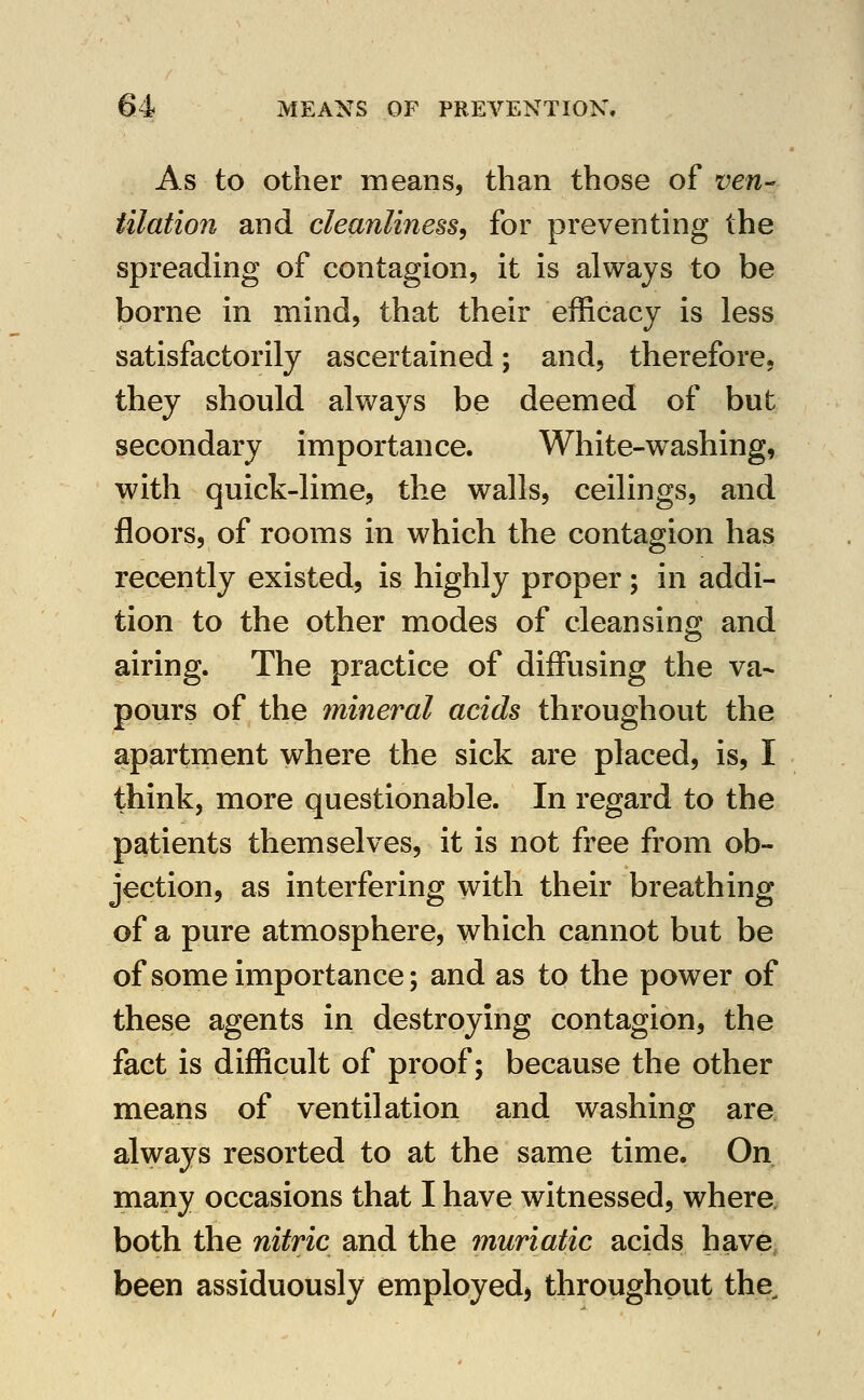 As to Other means, than those of ven-- illation and cleanliness^ for preventing the spreading of contagion, it is always to be borne in mind, that their efficacy is less satisfactorily ascertained; and, therefore, they should always be deemed of but secondary importance. White-w^ashing, with quick-lime, the walls, ceilings, and floors, of rooms in which the contagion has recently existed, is highly proper; in addi- tion to the other modes of cleansing and airing. The practice of diffusing the va- pours of the mineral acids throughout the apartment where the sick are placed, is, I think, more questionable. In regard to the patients themselves, it is not free from ob- jection, as interfering with their breathing of a pure atmosphere, which cannot but be of some importance; and as to the power of these agents in destroying contagion, the fact is difficult of proof; because the other means of ventilation and washing are always resorted to at the same time. On many occasions that I have witnessed, where both the nitric and the muriatic acids have been assiduously employed^ throughout the