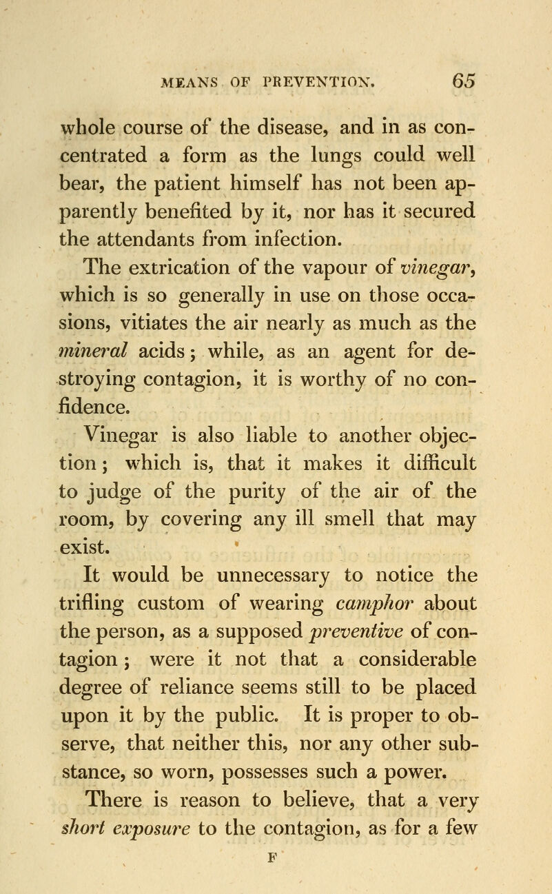 whole course of the disease, and in as con- centrated a form as the lungs could well bear, the patient himself has not been ap- parently benefited by it, nor has it secured the attendants from infection. The extrication of the vapour of vinegar, which is so generally in use on those occa- sions, vitiates the air nearly as much as the mineral acids; while, as an agent for de- stroying contagion, it is worthy of no con- fidence. Vinegar is also liable to another objec- tion ; which is, that it makes it difficult to judge of the purity of the air of the room, by covering any ill smell that may exist.  It would be unnecessary to notice the trifling custom of wearing camphor about the person, as a supposed preventive of con- tagion ; were it not that a considerable degree of reliance seems still to be placed upon it by the public. It is proper to ob- serve, that neither this, nor any other sub- stance, so worn, possesses such a power. There is reason to believe, that a very short exposure to the contagion, as for a few F