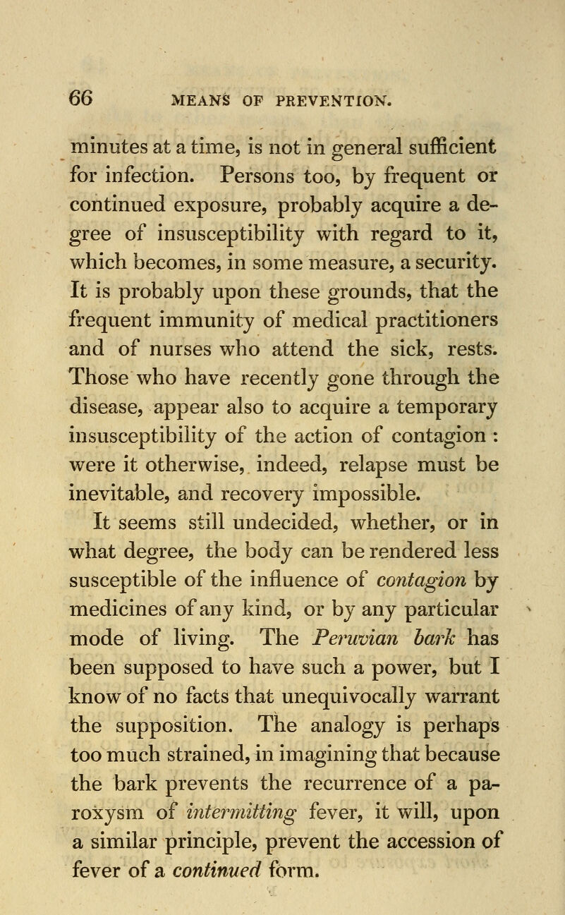 minutes at a time, is not in general sufficient for infection. Persons too, by frequent or continued exposure, probably acquire a de- gree of insusceptibility with regard to it, which becomes, in some measure, a security. It is probably upon these grounds, that the frequent immunity of medical practitioners and of nurses who attend the sick, rests. Those who have recently gone through the disease, appear also to acquire a temporary insusceptibihty of the action of contagion : were it otherwise, indeed, relapse must be inevitable, and recovery impossible. It seems still undecided, whether, or in what degree, the body can be rendered less susceptible of the influence of contagion by medicines of any kind, or by any particular mode of living. The Peruvian bark has been supposed to have such a power, but I know of no facts that unequivocally warrant the supposition. The analogy is perhaps too much strained, in imagining that because the bark prevents the recurrence of a pa- roxysm of interniitting fever, it will, upon a similar principle, prevent the accession of fever of a continued form.