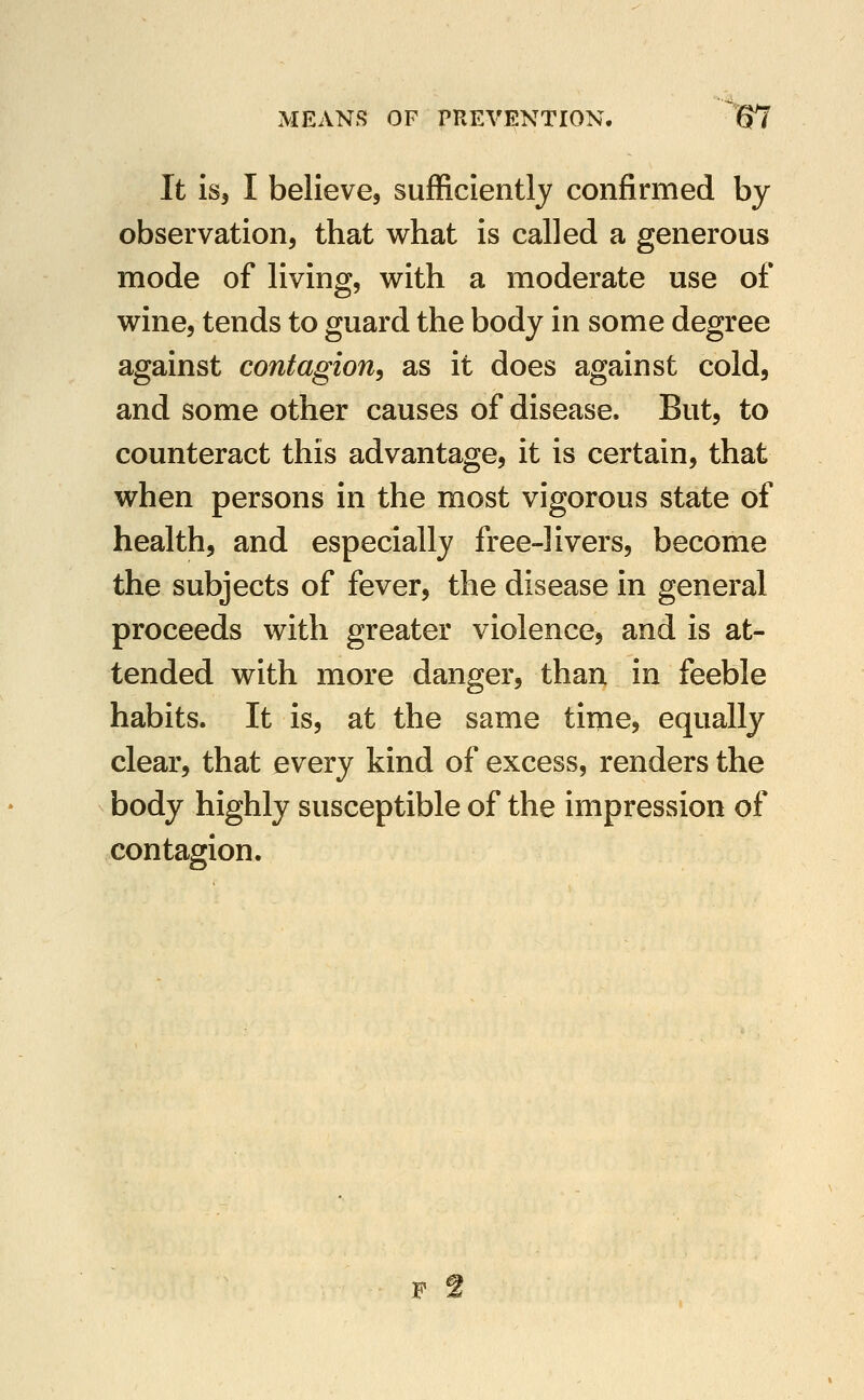It is, I believe, sufficiently confirmed by observation, that what is called a generous mode of living, with a moderate use of wine, tends to guard the body in some degree against contagion^ as it does against cold, and some other causes of disease. But, to counteract this advantage, it is certain, that when persons in the most vigorous state of health, and especially free-livers, become the subjects of fever, the disease in general proceeds with greater violence, and is at- tended with more danger, than in feeble habits. It is, at the same time, equally clear, that every kind of excess, renders the body highly susceptible of the impression of contagion.
