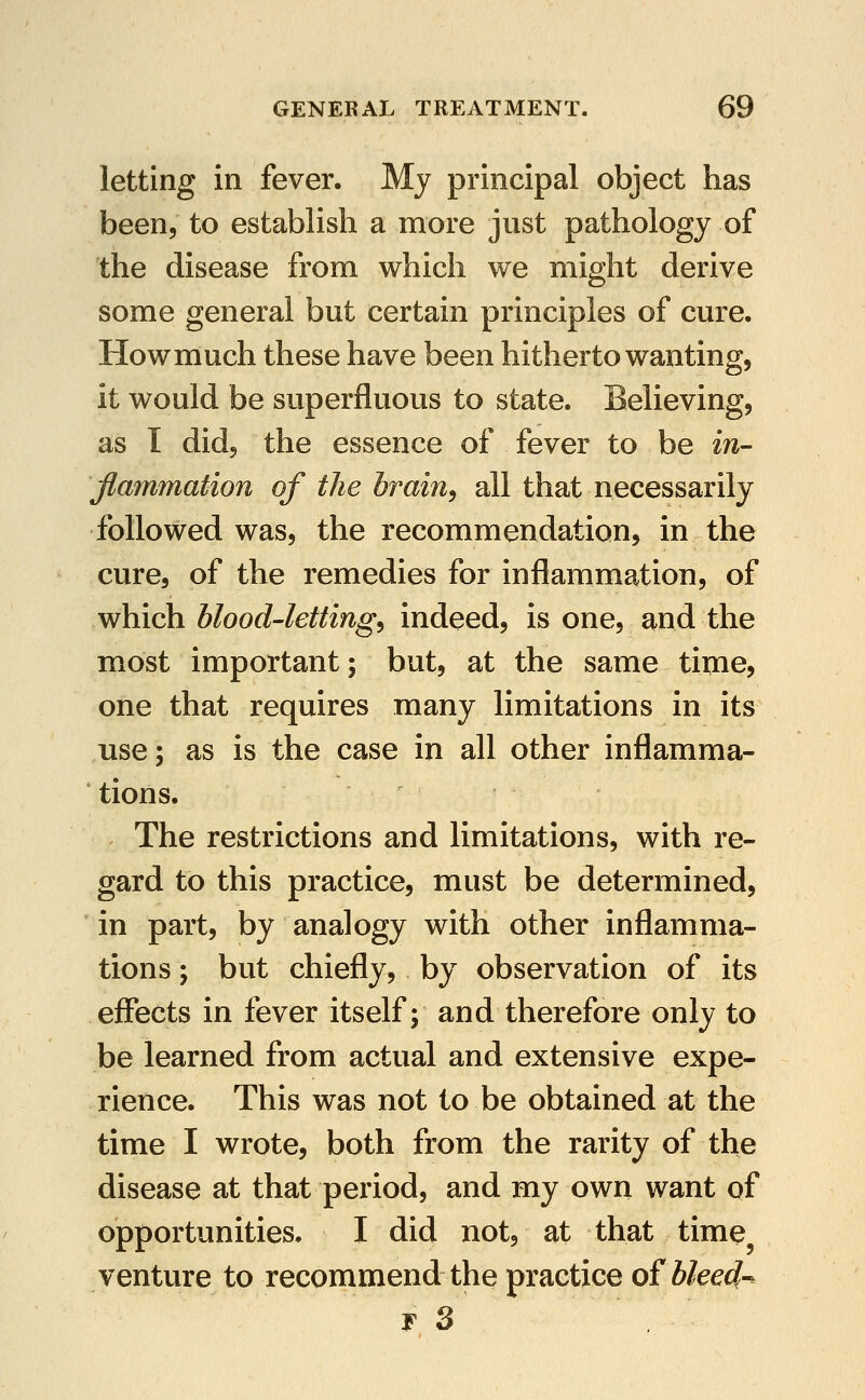 letting in fever. My principal object has been, to establish a more just pathology of the disease from which we might derive some general but certain principles of cure. How much these have been hitherto wanting, it would be superfluous to state. Believing, as T did, the essence of fever to be in- flammation of the brain, all that necessarily followed was, the recommendation, in the cure, of the remedies for inflammation, of which blood-letting, indeed, is one, and the most important; but, at the same time, one that requires many limitations in its use; as is the case in all other inflamma- tions. The restrictions and limitations, with re- gard to this practice, must be determined, in part, by analogy with other inflamma- tions ; but chiefly, by observation of its effects in fever itself; and therefore only to be learned from actual and extensive expe- rience. This was not to be obtained at the time I wrote, both from the rarity of the disease at that period, and my own want of opportunities. I did not, at that time venture to recommend the practice ofblee^-^ I 3