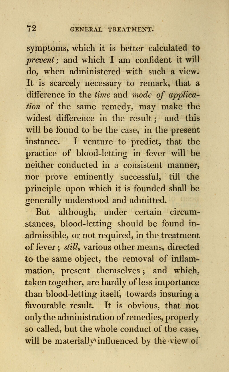 symptoms, which it is better calculated to prevent; and which I am confident it will do, when administered with such a view. It is scarcely necessary to remark, that a difference in the time and mode of applica- tion of the same remedy, may make the widest difference in the result; and this will be found to be the case, in the present instance. I venture to predict, that the practice of blood-letting in fever will be neither conducted in a consistent manner, nor prove eminently successful, till the principle upon which it is founded shall be generally understood and admitted. But although, under certain circum- stances, blood-letting should be found in- admissible, or not required, in the treatment of fever; still, various other means, directed to the same object, the removal of inflam- mation, present themselves; and which, taken together, are hardly of less importance than blood-letting itself, towards insuring a favourable result. It is obvious, that not only the administration of remedies, properly so called, but the whole conduct of the case, will be materially^ influenced by the view of
