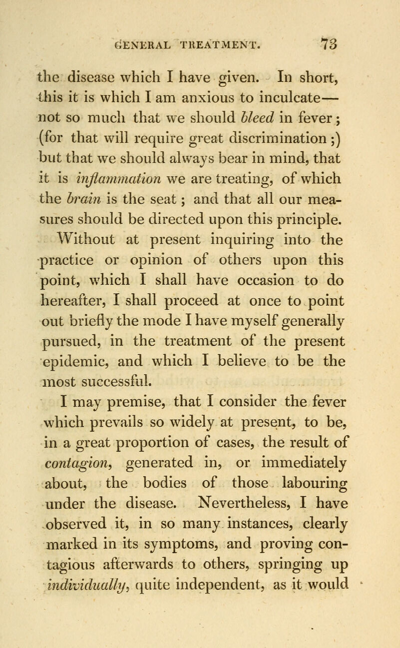 the disease which I have given. In short, this it is which I am anxious to inculcate— not so much that we should bleed in fever; (for that will require great discrimination ;) but that we should always bear in mind, that it is iriflanunation we are treating, of which the brain is the seat; and that all our mea- sures should be directed upon this principle. Without at present inquiring into the practice or opinion of others upon this point, which I shall have occasion to do hereafter, I shall proceed at once to point out briefly the mode I have myself generally pursued, in the treatment of the present epidemic, and which I believe to be the most successful. I may premise, that I consider the fever which prevails so widely at present, to be, in a great proportion of cases, the result of contagion^ generated in, or immediately about, the bodies of those labouring under the disease. Nevertheless, I have observed it, in so many instances, clearly marked in its symptoms, and proving con- tagious afterwards to others, springing up individually^ quite independent, as it would