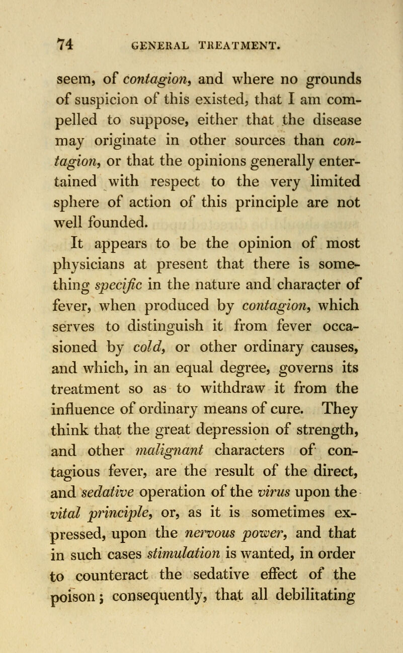 seem, of contagion^ and where no grounds of suspicion of this existed, that I am com- pelled to suppose, either that the disease may originate in other sources than con- tagion^ or that the opinions generally enter- tained with respect to the very limited sphere of action of this principle are not well founded. It appears to be the opinion of most physicians at present that there is some- thing specific in the nature and character of fever, when produced by contagion^ which serves to distinguish it from fever occa- sioned by coldy or other ordinary causes, and which, in an equal degree, governs its treatment so as to withdraw it from the influence of ordinary means of cure. They think that the great depression of strength, and other malignant characters of con- tagious fever, are the result of the direct, and sedative operation of the virus upon the vital principle^ or, as it is sometimes ex- pressed, upon the nervous power^ and that in such cases stimulation is wanted, in order to counteract the sedative effect of the poison 5 consequently, that all debilitating